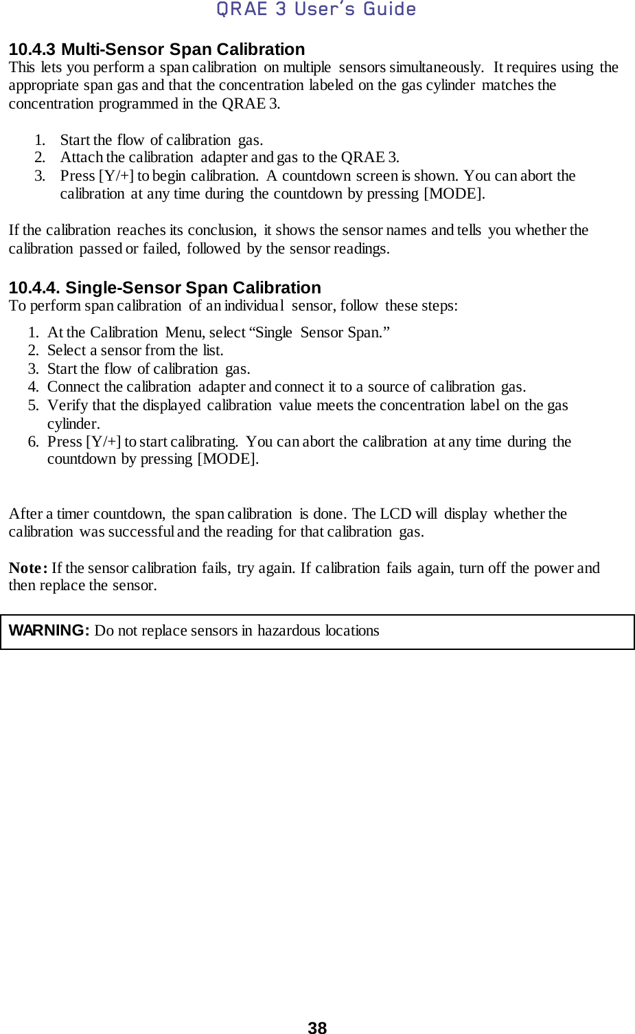 QRAE 3 User’s Guide  38  10.4.3 Multi-Sensor Span Calibration This lets you perform a span calibration  on multiple  sensors simultaneously.  It requires using the appropriate span gas and that the concentration labeled on the gas cylinder  matches the concentration programmed in the QRAE 3.  1. Start the flow of calibration  gas. 2. Attach the calibration  adapter and gas to the QRAE 3. 3. Press [Y/+] to begin calibration.  A countdown screen is shown. You can abort the calibration at any time during the countdown by pressing [MODE].  If the calibration  reaches its conclusion,  it shows the sensor names and tells  you whether the calibration passed or failed, followed by the sensor readings.  10.4.4. Single-Sensor Span Calibration To perform span calibration  of an individual  sensor, follow these steps: 1. At the Calibration  Menu, select “Single  Sensor Span.” 2. Select a sensor from the list. 3. Start the flow of calibration  gas. 4. Connect the calibration  adapter and connect it to a source of calibration gas. 5. Verify that the displayed  calibration  value meets the concentration  label  on the gas cylinder. 6. Press [Y/+] to start calibrating.  You can abort the calibration  at any time during  the countdown by pressing [MODE].   After a timer countdown,  the span calibration  is done. The LCD will  display  whether the calibration  was successful and the reading for that calibration  gas.  Note: If the sensor calibration fails, try again. If calibration  fails again, turn off the power and then replace the sensor.   WARNING: Do not replace sensors in hazardous locations      