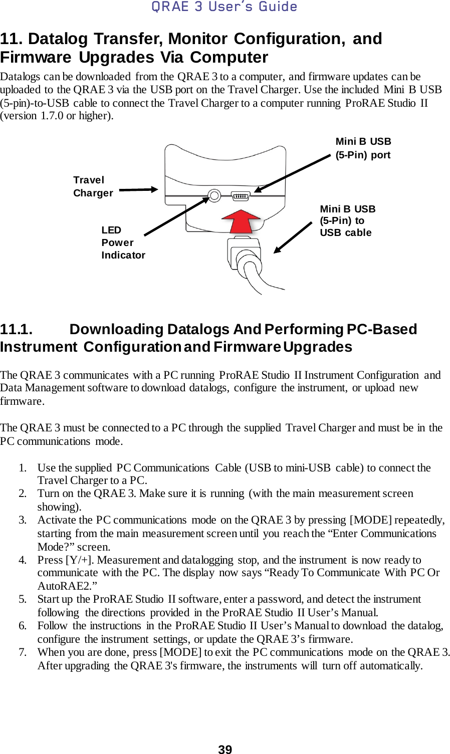 QRAE 3 User’s Guide  39  11. Datalog Transfer, Monitor Configuration, and Firmware Upgrades Via Computer Datalogs can be downloaded  from the QRAE 3 to a computer, and firmware updates can be uploaded to the QRAE 3 via the USB port on the Travel Charger. Use the included  Mini  B USB (5-pin)-to-USB cable to connect the Travel Charger to a computer running ProRAE Studio II (version 1.7.0 or higher).     11.1.   Downloading Datalogs And Performing PC-Based Instrument  Configuration and Firmware Upgrades  The QRAE 3 communicates with a PC running  ProRAE Studio  II Instrument Configuration  and Data Management software to download datalogs,  configure the instrument,  or upload  new firmware.   The QRAE 3 must be connected to a PC through the supplied Travel Charger and must be in the PC communications  mode.  1. Use the supplied  PC Communications  Cable (USB to mini-USB cable) to connect the Travel Charger to a PC. 2. Turn on the QRAE 3. Make sure it is running  (with the main measurement screen showing). 3. Activate the PC communications  mode  on the QRAE 3 by pressing [MODE] repeatedly, starting from the main  measurement screen until  you reach the “Enter Communications Mode?” screen. 4. Press [Y/+]. Measurement and datalogging  stop, and the instrument  is now ready to communicate with the PC. The display  now says “Ready To Communicate With PC Or AutoRAE2.” 5. Start up the ProRAE Studio  II software, enter a password, and detect the instrument following  the directions  provided  in the ProRAE Studio  II User’s Manual. 6. Follow the instructions in the ProRAE Studio II User’s Manual to download  the datalog, configure the instrument settings, or update the QRAE 3’s firmware. 7. When you are done, press [MODE] to exit the PC communications  mode on the QRAE 3. After upgrading  the QRAE 3&apos;s firmware, the instruments will  turn off automatically.  Mini B  USB (5-Pin) to USB cable Travel Charger Mini B  USB (5-Pin) port LED Power Indicator 