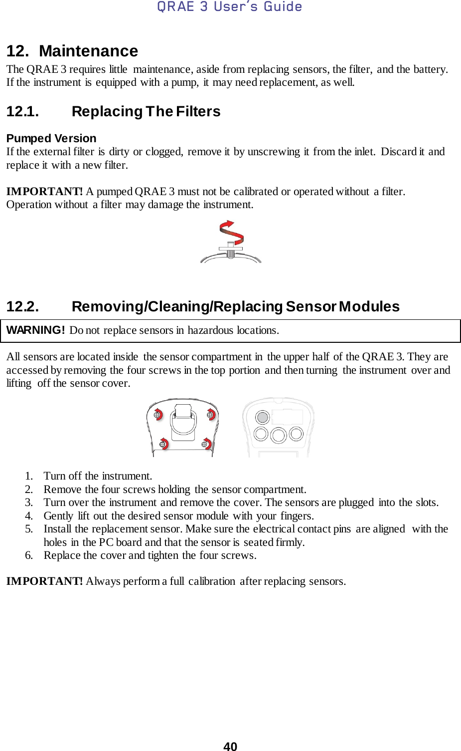 QRAE 3 User’s Guide  40  12.  Maintenance The QRAE 3 requires little  maintenance, aside from replacing sensors, the filter, and the battery. If the instrument is equipped with a pump, it may need replacement, as well.  12.1. Replacing The Filters   Pumped Version If the external filter is dirty or clogged, remove it by unscrewing it from the inlet. Discard it and replace it with a new filter.  IMPORTANT! A pumped QRAE 3 must not be calibrated or operated without a filter. Operation without a filter may damage the instrument.      12.2. Removing/Cleaning/Replacing Sensor Modules    WARNING! Do not replace sensors in hazardous locations.   All sensors are located inside  the sensor compartment in  the upper half of the QRAE 3. They are accessed by removing the four screws in the top portion  and then turning  the instrument  over and lifting  off the sensor cover.            1. Turn off the instrument. 2. Remove the four screws holding  the sensor compartment. 3. Turn over the instrument and remove the cover. The sensors are plugged  into  the slots. 4. Gently lift out the desired sensor module with your fingers. 5. Install  the replacement sensor. Make sure the electrical contact pins are aligned  with the holes  in the PC board and that the sensor is seated firmly. 6. Replace the cover and tighten the four screws.  IMPORTANT! Always perform a full  calibration  after replacing sensors.                    