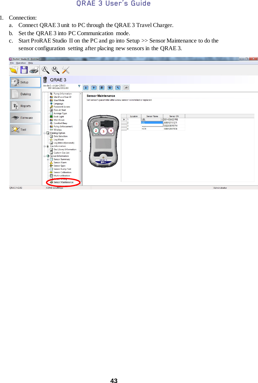 QRAE 3 User’s Guide  43  1. Connection: a. Connect QRAE 3 unit  to PC through the QRAE 3 Travel Charger. b. Set the QRAE 3 into PC Communication mode. c. Start ProRAE Studio  II on the PC and go into Setup &gt;&gt; Sensor Maintenance to do the sensor configuration  setting after placing new sensors in the QRAE 3.      