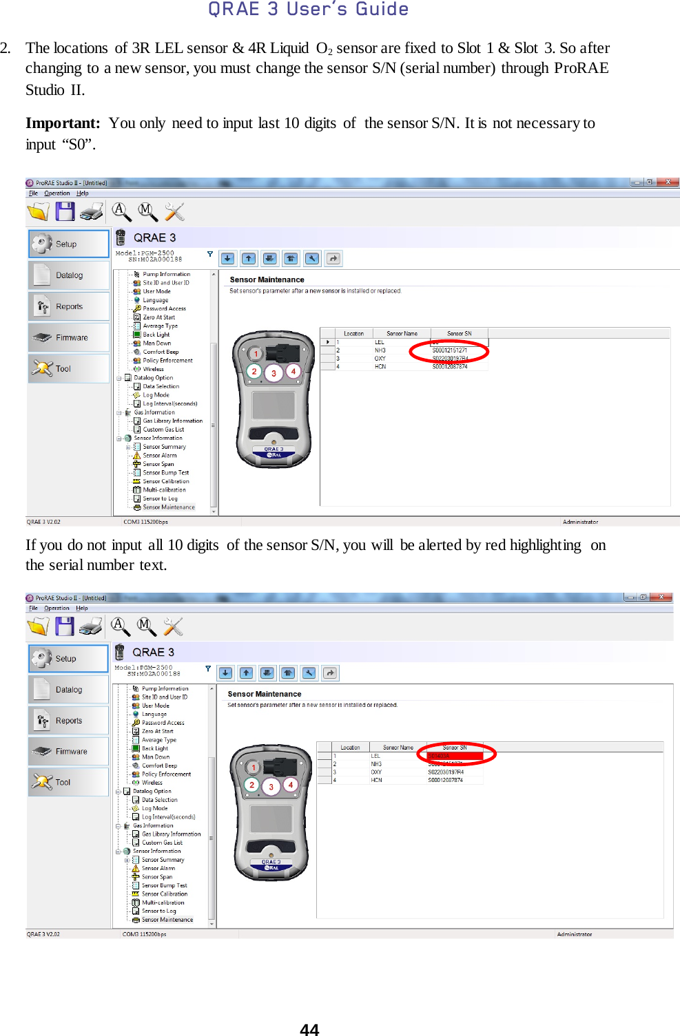 QRAE 3 User’s Guide  44  2. The locations  of 3R LEL sensor &amp; 4R Liquid  O2 sensor are fixed to Slot 1 &amp; Slot 3. So after changing to a new sensor, you must change the sensor S/N (serial number) through ProRAE Studio II.  Important:  You only need to input last 10 digits of  the sensor S/N. It is not necessary to input  “S0”.    If you do not input all 10 digits  of the sensor S/N, you will  be alerted by red highlighting  on the serial number text.    