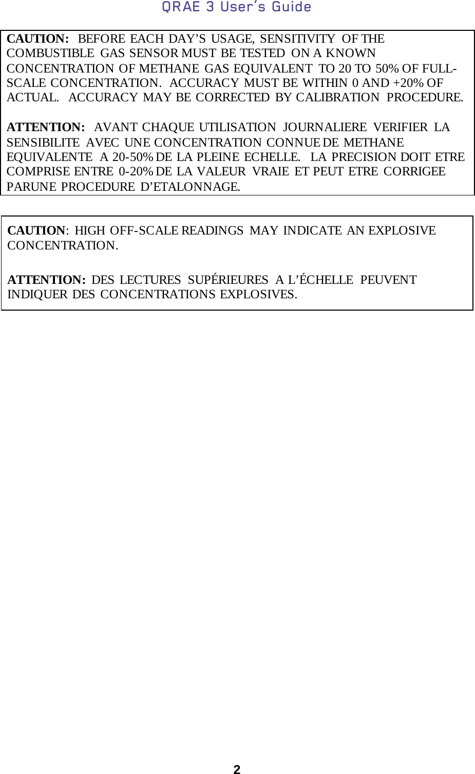 QRAE 3 User’s Guide  2  CAUTION:   BEFORE EACH DAY’S USAGE, SENSITIVITY OF THE COMBUSTIBLE  GAS SENSOR MUST BE TESTED  ON A KNOWN CONCENTRATION OF METHANE  GAS EQUIVALENT  TO 20 TO 50% OF FULL-SCALE CONCENTRATION.  ACCURACY MUST BE WITHIN 0 AND +20% OF ACTUAL.  ACCURACY MAY BE CORRECTED BY CALIBRATION  PROCEDURE.  ATTENTION:  AVANT CHAQUE UTILISATION JOURNALIERE VERIFIER LA SENSIBILITE  AVEC UNE CONCENTRATION CONNUE DE METHANE EQUIVALENTE  A 20-50% DE LA PLEINE ECHELLE.  LA PRECISION DOIT ETRE COMPRISE ENTRE 0-20% DE LA VALEUR  VRAIE ET PEUT ETRE CORRIGEE PARUNE PROCEDURE D’ETALONNAGE.   CAUTION: HIGH OFF-SCALE READINGS  MAY INDICATE AN EXPLOSIVE CONCENTRATION.        ATTENTION:  DES LECTURES SUPÉRIEURES  A L’ÉCHELLE  PEUVENT INDIQUER DES CONCENTRATIONS EXPLOSIVES.       