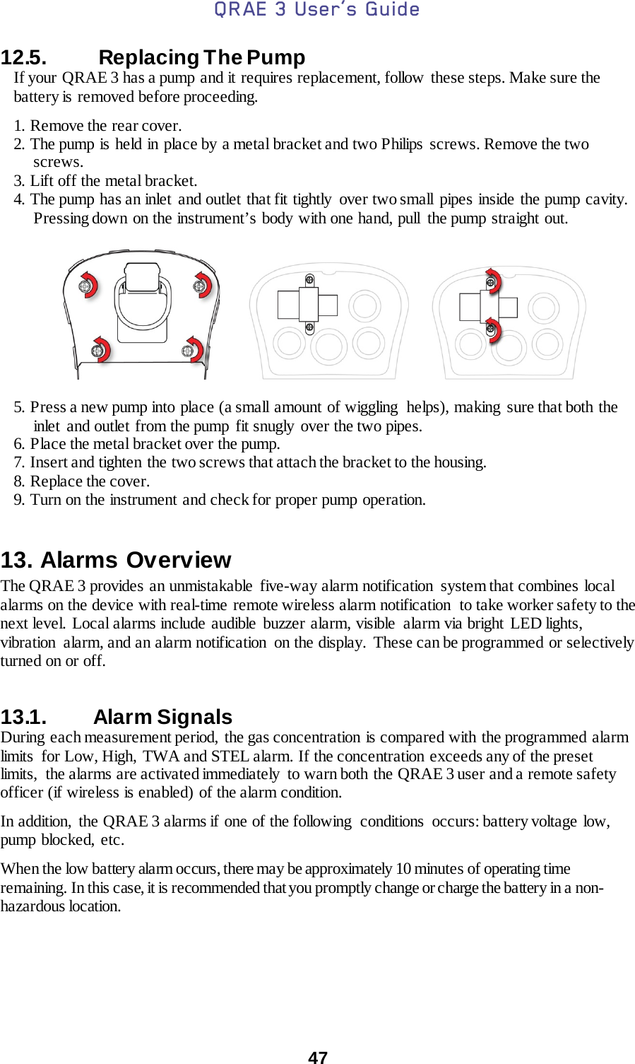 QRAE 3 User’s Guide  47   12.5.   Replacing The Pump  If your  QRAE 3 has a pump and it requires replacement, follow  these steps. Make sure the battery is removed before proceeding.  1. Remove the rear cover. 2. The pump is held in place by a metal bracket and two Philips  screws. Remove the two screws. 3. Lift off the metal bracket. 4. The pump has an inlet and outlet that fit tightly over two small pipes inside the pump cavity. Pressing down on the instrument’s body with one hand, pull the pump straight out.                   5. Press a new pump into place (a small amount of wiggling  helps), making  sure that both the inlet and outlet from the pump fit snugly over the two pipes. 6. Place the metal bracket over the pump. 7. Insert and tighten the two screws that attach the bracket to the housing. 8. Replace the cover. 9. Turn on the instrument and check for proper pump operation.  13. Alarms Overview The QRAE 3 provides an unmistakable five-way alarm notification  system that combines local alarms on the device with real-time remote wireless alarm notification  to take worker safety to the next level. Local alarms include audible buzzer alarm, visible  alarm via bright  LED lights, vibration  alarm, and an alarm notification  on the display. These can be programmed or selectively turned on or off.   13.1. Alarm Signals  During  each measurement period,  the gas concentration is compared with the programmed alarm limits  for Low, High, TWA and STEL alarm. If the concentration exceeds any of the preset limits, the alarms are activated immediately  to warn both the QRAE 3 user and a remote safety officer (if wireless is enabled) of the alarm condition.    In addition,  the QRAE 3 alarms if one of the following  conditions  occurs: battery voltage  low, pump blocked, etc.   When the low battery alarm occurs, there may be approximately 10 minutes of operating time remaining. In this case, it is recommended that you promptly change or charge the battery in a non-hazardous location.    