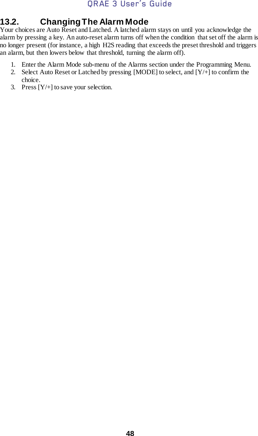QRAE 3 User’s Guide  48  13.2.   Changing The Alarm Mode  Your choices are Auto Reset and Latched. A latched alarm stays on  until  you acknowledge the alarm by pressing a key. An auto-reset alarm turns off when the condition  that set off the alarm is no longer present (for instance, a high  H2S reading that exceeds the preset threshold and triggers an alarm, but then lowers below that threshold, turning the alarm off).  1. Enter the Alarm Mode sub-menu of the Alarms section under the Programming Menu.    2. Select Auto Reset or Latched by pressing [MODE] to select, and [Y/+] to confirm the choice.   3. Press [Y/+] to save your selection. 