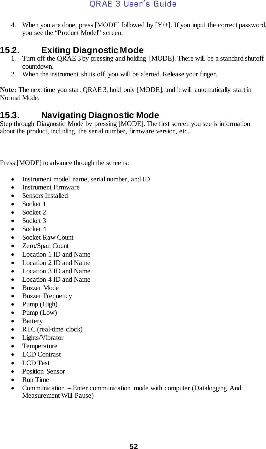 QRAE 3 User’s Guide  52   4. When you are done, press [MODE] followed by [Y/+]. If you input the correct password, you see the “Product Model” screen.  15.2.   Exiting Diagnostic Mode 1. Turn off the QRAE 3 by  pressing and holding  [MODE]. There will  be a standard shutoff countdown. 2. When the instrument shuts off, you will be alerted. Release your finger.  Note: The next time you start QRAE 3, hold only [MODE], and it will  automatically start in Normal Mode.   15.3.   Navigating Diagnostic Mode Step through Diagnostic Mode by pressing [MODE]. The first screen you see is information about the product, including  the serial number, firmware version, etc.    Press [MODE] to advance through the screens:  • Instrument model name, serial number, and ID • Instrument Firmware • Sensors Installed • Socket 1 • Socket 2 • Socket 3 • Socket 4 • Socket Raw Count • Zero/Span Count • Location 1 ID and Name • Location 2 ID and Name • Location 3 ID and Name • Location 4 ID and Name • Buzzer Mode • Buzzer Frequency • Pump (High) • Pump (Low) • Battery • RTC (real-time clock) • Lights/Vibrator • Temperature • LCD Contrast • LCD Test • Position Sensor • Run Time • Communication  – Enter communication  mode with computer (Datalogging And Measurement Will  Pause)  