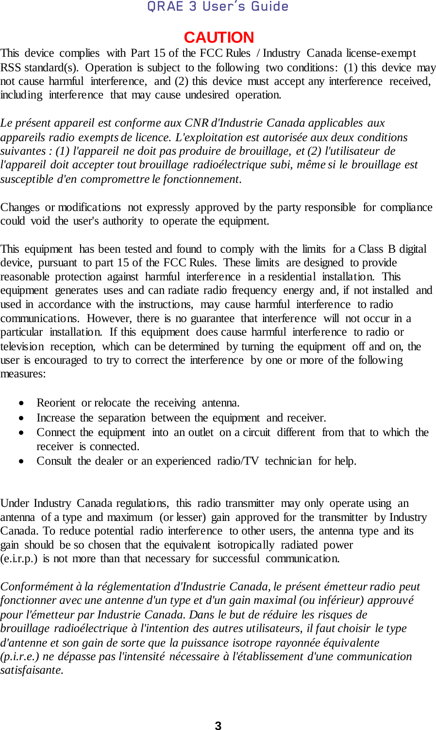 QRAE 3 User’s Guide  3  CAUTION This device complies  with Part 15 of the FCC Rules  / Industry  Canada license-exe mpt RSS standard(s). Operation is subject to the following two conditions: (1) this device may not cause harmful  interference,  and (2) this device must accept any interference  received, including  interference  that may cause undesired operation.  Le présent appareil est conforme aux CNR d&apos;Industrie Canada applicables aux  appareils radio exempts de licence. L&apos;exploitation est autorisée aux deux conditions  suivantes : (1) l&apos;appareil ne doit pas produire de brouillage, et (2) l&apos;utilisateur de  l&apos;appareil doit accepter tout brouillage radioélectrique subi, même si le brouillage est  susceptible d&apos;en compromettre le fonctionnement.  Changes or modifications  not expressly approved by the party responsible  for compliance could void the user&apos;s authority  to operate the equipment.  This equipment  has been tested and found to comply  with the limits  for a Class B digital device,  pursuant  to part 15 of the FCC Rules.  These limits  are designed  to provide reasonable protection against harmful interference in a residential installation. This equipment  generates uses and can radiate radio frequency  energy  and, if not installed and used in accordance with the instructions,  may cause harmful  interference  to radio communications.  However, there is no guarantee that interference  will  not occur in a particular installation. If this equipment does cause harmful interference to radio or television  reception,  which  can be determined  by turning  the equipment  off and on, the user is encouraged  to try to correct the interference  by one or more of the following measures:  • Reorient  or relocate  the receiving  antenna. • Increase the separation between the equipment  and receiver. • Connect the equipment  into an outlet  on a circuit  different  from that to which  the receiver  is connected. • Consult  the dealer or an experienced  radio/TV  technician  for help.   Under Industry  Canada regulations, this radio transmitter  may only operate using  an antenna  of a type and maximum  (or lesser) gain  approved for the transmitter  by Industry Canada. To reduce potential  radio interference  to other users, the antenna type and its gain  should  be so chosen that the equivalent isotropically radiated power  (e.i.r.p.) is not more than that necessary for successful  communication.    Conformément à la réglementation d&apos;Industrie Canada, le présent émetteur radio peut fonctionner avec une antenne d&apos;un type et d&apos;un gain maximal (ou inférieur) approuvé  pour l&apos;émetteur par Industrie Canada. Dans le but de réduire les risques de  brouillage radioélectrique à l&apos;intention des autres utilisateurs, il faut choisir le type  d&apos;antenne et son gain de sorte que la puissance isotrope rayonnée équivalente  (p.i.r.e.) ne dépasse pas l&apos;intensité nécessaire à l&apos;établissement d&apos;une communication  satisfaisante. 