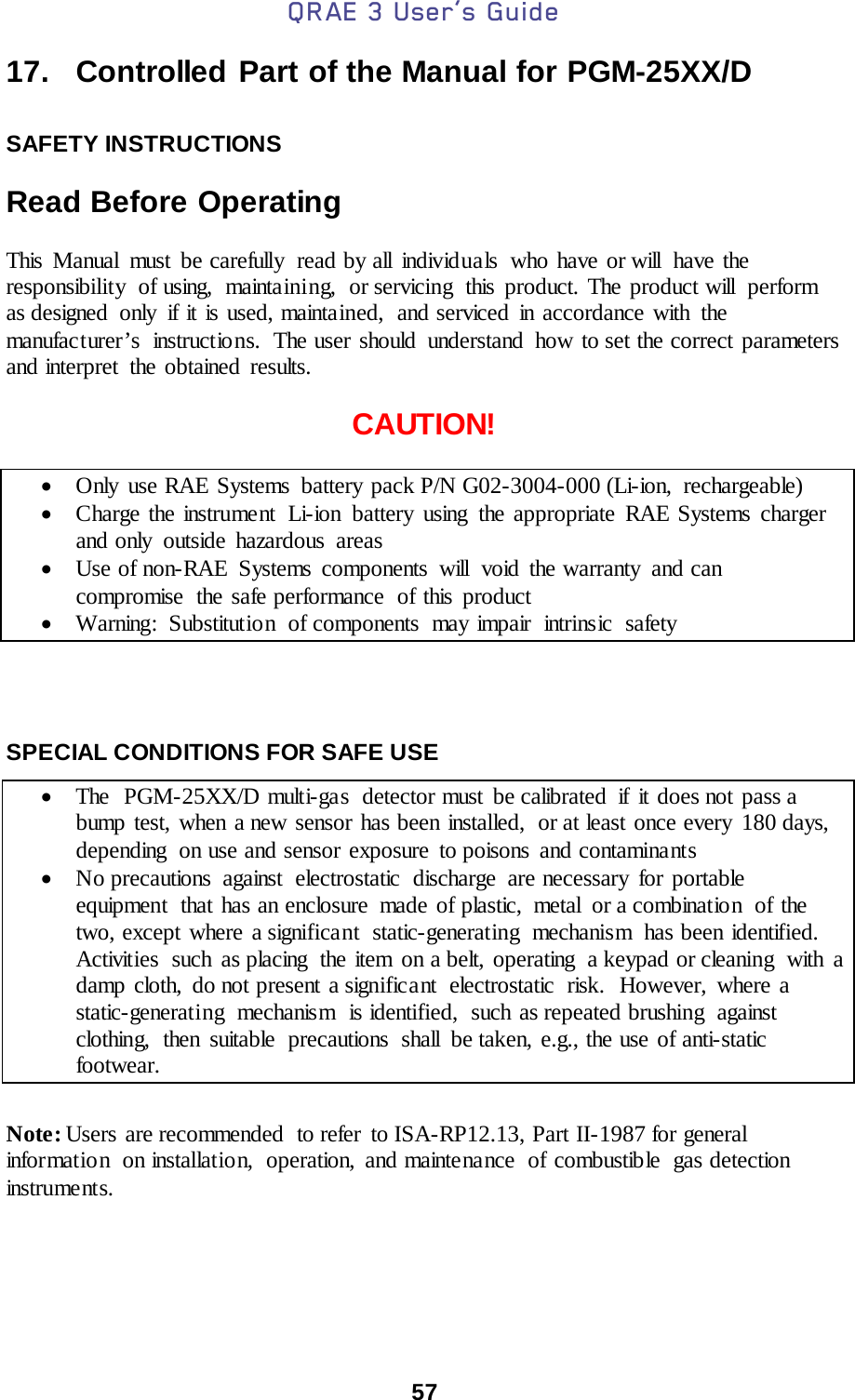 QRAE 3 User’s Guide  57  17.   Controlled Part of the Manual for PGM-25XX/D  SAFETY INSTRUCTIONS  Read Before Operating  This Manual  must be carefully  read by all individuals  who have or will  have the responsibility of using, maintaining, or servicing this product. The product will perform as designed only if it is used, maintained,  and serviced in accordance with the manufacturer’s  instructions.  The user should  understand  how to set the correct parameters and interpret  the obtained results.  CAUTION!  • Only use RAE Systems battery pack P/N G02-3004-000 (Li-ion, rechargeable)   • Charge the instrument  Li-ion battery using the appropriate RAE Systems charger and only outside hazardous areas • Use of non-RAE Systems components will void the warranty and can compromise  the safe performance  of this product • Warning: Substitutio n of components may impair intrinsic safety    SPECIAL CONDITIONS FOR SAFE USE  • The  PGM-25XX/D multi-gas  detector must  be calibrated  if  it does not pass a bump test, when a new sensor has been installed,  or at least once every  180 days, depending  on use and sensor exposure to poisons and contaminants • No precautions against electrostatic discharge are necessary for portable equipment  that has an enclosure  made of plastic,  metal  or a combination  of the two, except where a significant static-generating mechanism has been identified.  Activities  such  as placing  the item  on a belt, operating  a keypad or cleaning  with  a damp cloth, do not present a significant  electrostatic  risk.  However, where a static-generating mechanism is identified, such as repeated brushing against clothing,  then suitable  precautions  shall  be taken, e.g., the use of anti-static footwear.  Note: Users are recommended  to refer  to ISA-RP12.13, Part II-1987 for general information on installation, operation, and maintenance  of combustible  gas detection instruments. 