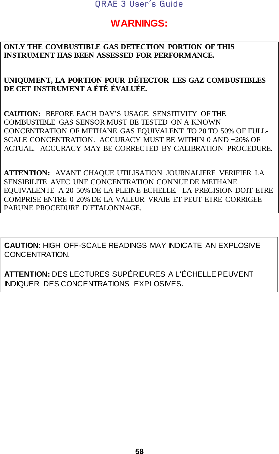 QRAE 3 User’s Guide  58  WARNINGS:   ONLY THE COMBUSTIBLE GAS DETECTION PORTION OF THIS INSTRUMENT HAS BEEN ASSESSED FOR PERFORMANCE.  UNIQUMENT, LA PORTION POUR DÉTECTOR LES GAZ COMBUSTIBLES DE CET INSTRUMENT A ÉTÉ ÉVALUÉE.  CAUTION:  BEFORE EACH DAY’S USAGE, SENSITIVITY OF THE COMBUSTIBLE  GAS SENSOR MUST BE TESTED  ON A KNOWN CONCENTRATION OF METHANE  GAS EQUIVALENT  TO 20 TO 50% OF FULL-SCALE CONCENTRATION.  ACCURACY MUST BE WITHIN 0 AND +20% OF ACTUAL.   ACCURACY MAY BE CORRECTED BY CALIBRATION  PROCEDURE.  ATTENTION:  AVANT CHAQUE UTILISATION JOURNALIERE VERIFIER LA SENSIBILITE AVEC UNE CONCENTRATION CONNUE DE METHANE EQUIVALENTE  A 20-50% DE LA PLEINE ECHELLE.  LA PRECISION DOIT ETRE COMPRISE ENTRE 0-20% DE  LA VALEUR VRAIE ET PEUT ETRE CORRIGEE PARUNE PROCEDURE D’ETALONNAGE.    CAUTION: HIGH OFF-SCALE READINGS MAY INDICATE AN EXPLOSIVE CONCENTRATION.        ATTENTION: DES LECTURES SUPÉRIEURES A L’ÉCHELLE PEUVENT INDIQUER DES CONCENTRATIONS EXPLOSIVES.     