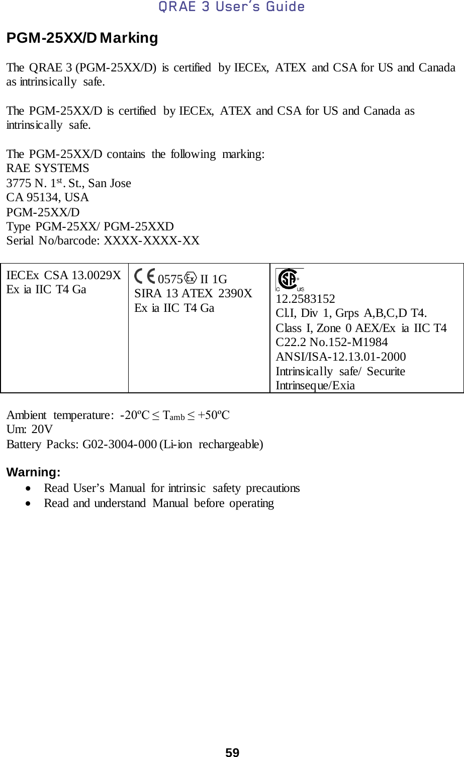 QRAE 3 User’s Guide  59  PGM-25XX/D Marking  The QRAE 3 (PGM-25XX/D)  is certified  by IECEx, ATEX and CSA for US and Canada as intrinsically  safe.   The PGM-25XX/D is certified  by IECEx, ATEX and CSA for US and Canada as intrinsically safe.   The PGM-25XX/D contains the following  marking: RAE SYSTEMS  3775 N. 1st. St., San Jose CA 95134, USA PGM-25XX/D Type PGM-25XX/ PGM-25XXD Serial No/barcode: XXXX-XXXX-XX   IECEx  CSA 13.0029X Ex ia IIC T4 Ga    0575  II 1G  SIRA 13 ATEX  2390X Ex ia IIC T4 Ga      12.2583152 Cl.I, Div  1, Grps A,B,C,D T4. Class I, Zone 0 AEX/Ex ia IIC T4 C22.2 No.152-M1984 ANSI/ISA-12.13.01-2000 Intrinsically safe/ Securite Intrinseque/Exia  Ambient temperature : -20ºC ≤ Tamb ≤ +50ºC Um: 20V Battery Packs: G02-3004-000 (Li-ion rechargeable)   Warning:  • Read User’s Manual  for intrinsic  safety precautions   • Read and understand  Manual  before operating     