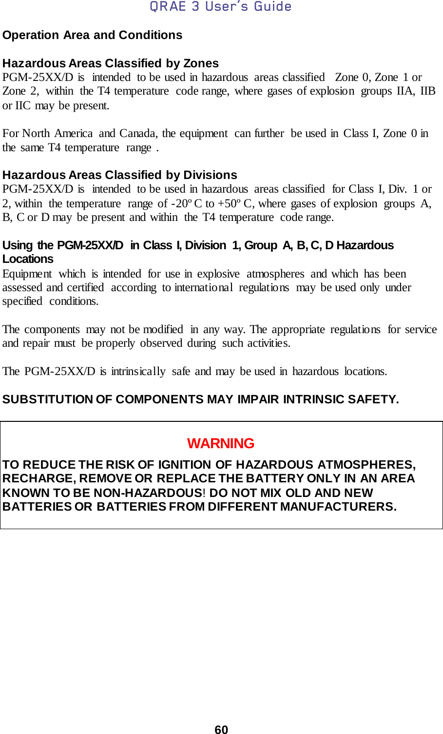 QRAE 3 User’s Guide  60  Operation Area and Conditions  Hazardous Areas Classified by Zones PGM-25XX/D is  intended  to be used in hazardous  areas classified   Zone 0, Zone 1 or Zone 2,  within  the T4 temperature  code range, where gases of explosion  groups IIA, IIB or IIC may be present.    For North America  and Canada, the equipment  can further  be used in Class I, Zone 0 in the same T4 temperature  range .  Hazardous Areas Classified by Divisions PGM-25XX/D is  intended  to be used in hazardous  areas classified  for Class I, Div.  1 or 2, within the temperature range of -20º C to +50º C, where gases of explosion  groups  A, B, C or D may be present and within  the T4 temperature  code range.   Using the PGM-25XX/D in Class I, Division  1, Group A, B, C, D Hazardous Locations Equipment which is intended for use in explosive atmospheres and which has been assessed and certified  according  to international  regulations  may be used only  under specified conditions.   The components may not be modified  in any way. The appropriate regulations  for service and repair must be properly observed during  such activities.  The PGM-25XX/D is intrinsically safe and may be used in hazardous locations.  SUBSTITUTION OF COMPONENTS MAY IMPAIR INTRINSIC SAFETY.   WARNING TO REDUCE THE RISK OF IGNITION OF HAZARDOUS ATMOSPHERES, RECHARGE, REMOVE OR REPLACE THE BATTERY ONLY IN AN AREA KNOWN TO BE NON-HAZARDOUS! DO NOT MIX OLD AND NEW BATTERIES OR BATTERIES FROM DIFFERENT MANUFACTURERS.         