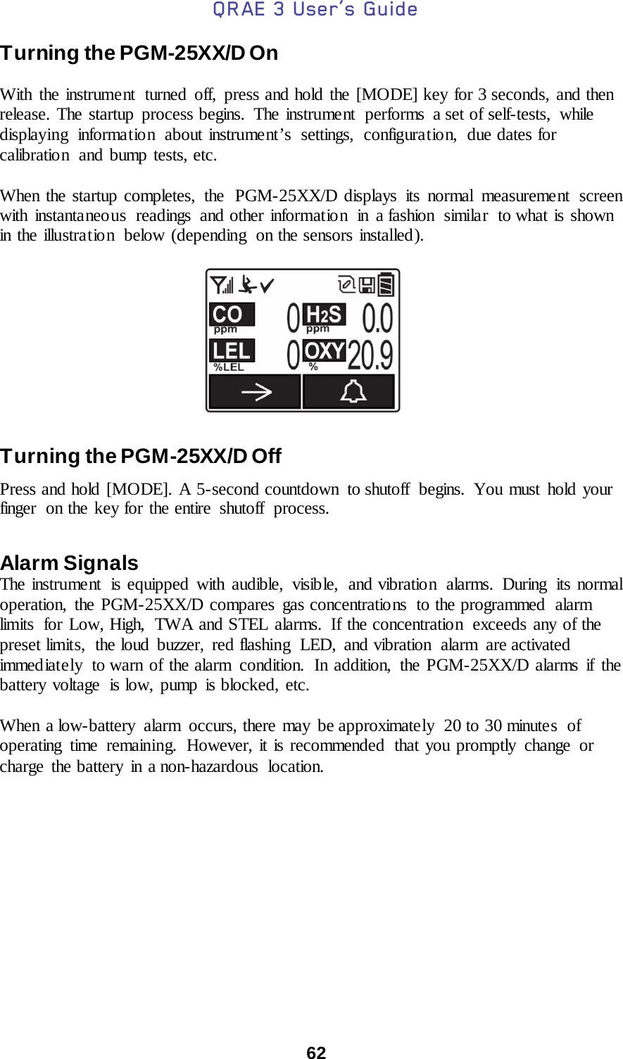 QRAE 3 User’s Guide  62  Turning the PGM-25XX/D On  With the instrument  turned off, press and hold the [MODE] key for 3 seconds, and then release. The startup process begins.  The instrument  performs  a set of self-tests, while displaying information about instrument’s settings, configuration, due dates for calibration  and bump tests, etc.   When the startup completes, the  PGM-25XX/D displays its normal measurement screen with instantaneous readings and other information in a fashion similar to what is shown in the illustration  below (depending  on the sensors installed ).    Turning the PGM-25XX/D Off Press and hold [MODE]. A 5-second countdown to shutoff  begins. You must hold your finger  on the key for the entire  shutoff  process.  Alarm Signals The instrume nt is equipped with audible, visib le, and vibratio n alarms. During its normal operation, the PGM-25XX/D compares gas concentrations  to the programmed  alarm limits  for Low, High,  TWA and STEL alarms.  If the concentration  exceeds any of the preset limits,  the loud buzzer, red flashing  LED, and vibration  alarm  are activated immed iate ly  to warn of the alarm condition.  In addition, the PGM-25XX/D alarms if the battery voltage  is low, pump is blocked, etc.   When a low-battery alarm occurs, there may be approximately  20 to 30 minutes  of operating time remaining.  However, it is recommended  that you promptly change or charge the battery in a non-hazardous location.  