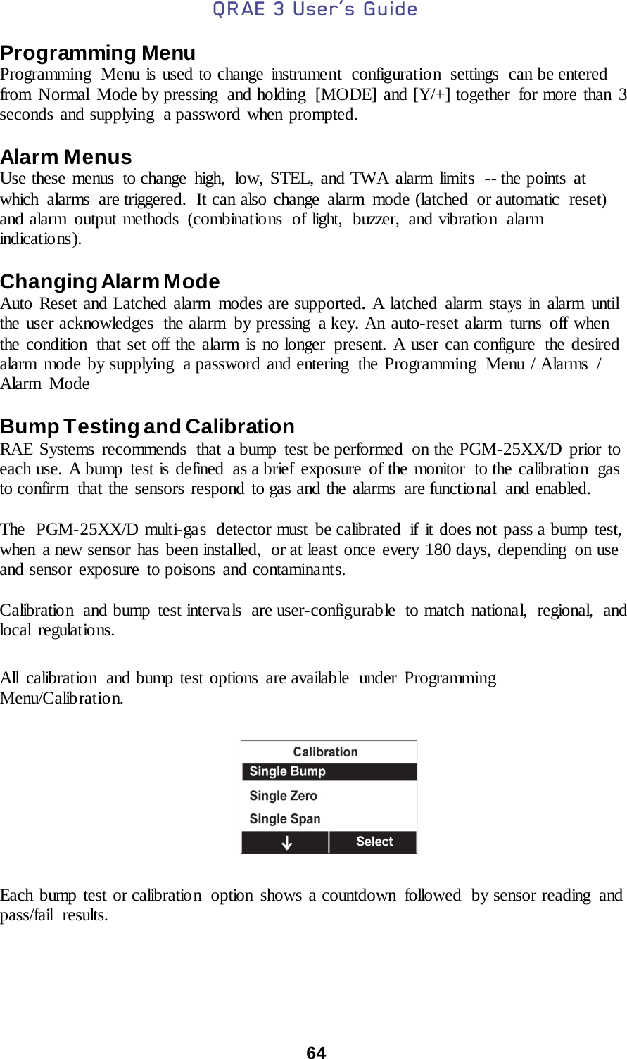 QRAE 3 User’s Guide  64  Programming Menu Programming  Menu is used to change instrument  configuration settings can be entered from Normal Mode by pressing  and holding  [MODE] and [Y/+] together  for more than 3 seconds and supplying  a password when prompted.   Alarm Menus  Use these menus to change high,  low, STEL, and TWA alarm limits  -- the points at which alarms are triggered. It can also change alarm mode (latched or automatic reset) and alarm output methods (combinations of light, buzzer, and vibration alarm indicat io ns ).    Changing Alarm Mode Auto Reset and Latched alarm modes are supported. A latched alarm stays in alarm until the user acknowledges  the alarm  by pressing  a key. An auto-reset alarm turns off when the condition  that set off the alarm is no longer present. A user can configure  the desired alarm mode by supplying  a password and entering  the Programming  Menu / Alarms / Alarm Mode  Bump Testing and Calibration  RAE Systems  recommends  that a bump  test be performed  on the PGM-25XX/D prior to each use. A bump  test is defined  as a brief  exposure  of the monitor  to the calibration  gas to confirm  that the sensors respond to gas and the alarms are functional  and enabled.  The  PGM-25XX/D multi-gas  detector must  be calibrated  if  it does not pass a bump test, when  a new sensor has been installed,  or at least once every 180 days, depending on use and sensor exposure to poisons and contaminants.    Calibration  and bump test intervals  are user-configurable to match national, regional, and local regulatio ns.   All calibratio n and bump test options are available  under Programming Menu/Calibration.    Each bump test or calibration  option shows a countdown  followed  by sensor reading  and pass/fail results. 