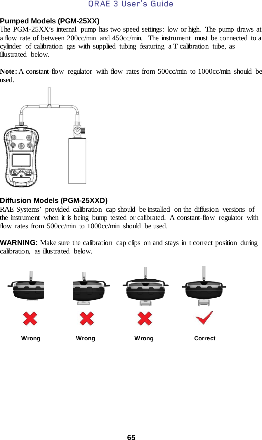 QRAE 3 User’s Guide  65  Pumped Models (PGM-25XX) The PGM-25XX’s internal  pump has two speed settings:  low or high.  The pump draws at a flow rate of between 200cc/min and 450cc/min.   The instrument  must  be connected  to a cylinder of calibration gas with supplied tubing featuring a T calibratio n  tube, as illustrated below.  Note: A constant-flo w regulator  with flow  rates from 500cc/min  to 1000cc/min should be used.   Diffusion Models (PGM-25XXD) RAE Systems’ provided  calibration cap should be installed on the diffusion versions of the instrument  when it is being bump tested or calibrated. A constant-flow regulator with flow rates from 500cc/min to 1000cc/min should be used.  WARNING: Make sure the calibration  cap clips on and stays in t correct position  during calibratio n, as illustrated below.                                                                                                     Wrong                     Wrong                       Wrong                        Correct 