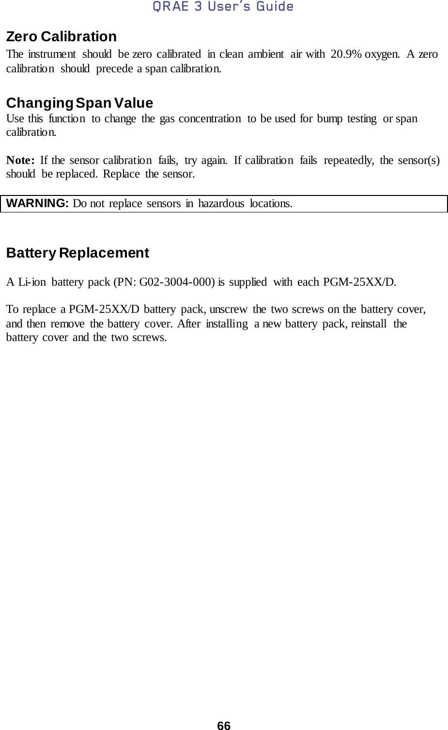 QRAE 3 User’s Guide  66  Zero Calibration  The instrument should be zero calibrated in clean ambient air with 20.9% oxygen. A zero calibration  should  precede a span calibration.    Changing Span Value  Use this function  to change the gas concentration  to be used for bump testing  or span calibratio n.  Note:  If the sensor calibration  fails, try again. If calibration  fails  repeatedly, the sensor(s) should  be replaced. Replace  the sensor.  WARNING: Do not replace sensors in hazardous locations.      Battery Replacement  A Li-ion  battery pack (PN: G02-3004-000) is supplied with each PGM-25XX/D.   To replace a PGM-25XX/D battery pack, unscrew the two screws on the battery cover, and then remove the battery cover. After installing  a new battery pack, reinstall the battery cover and the two screws.   