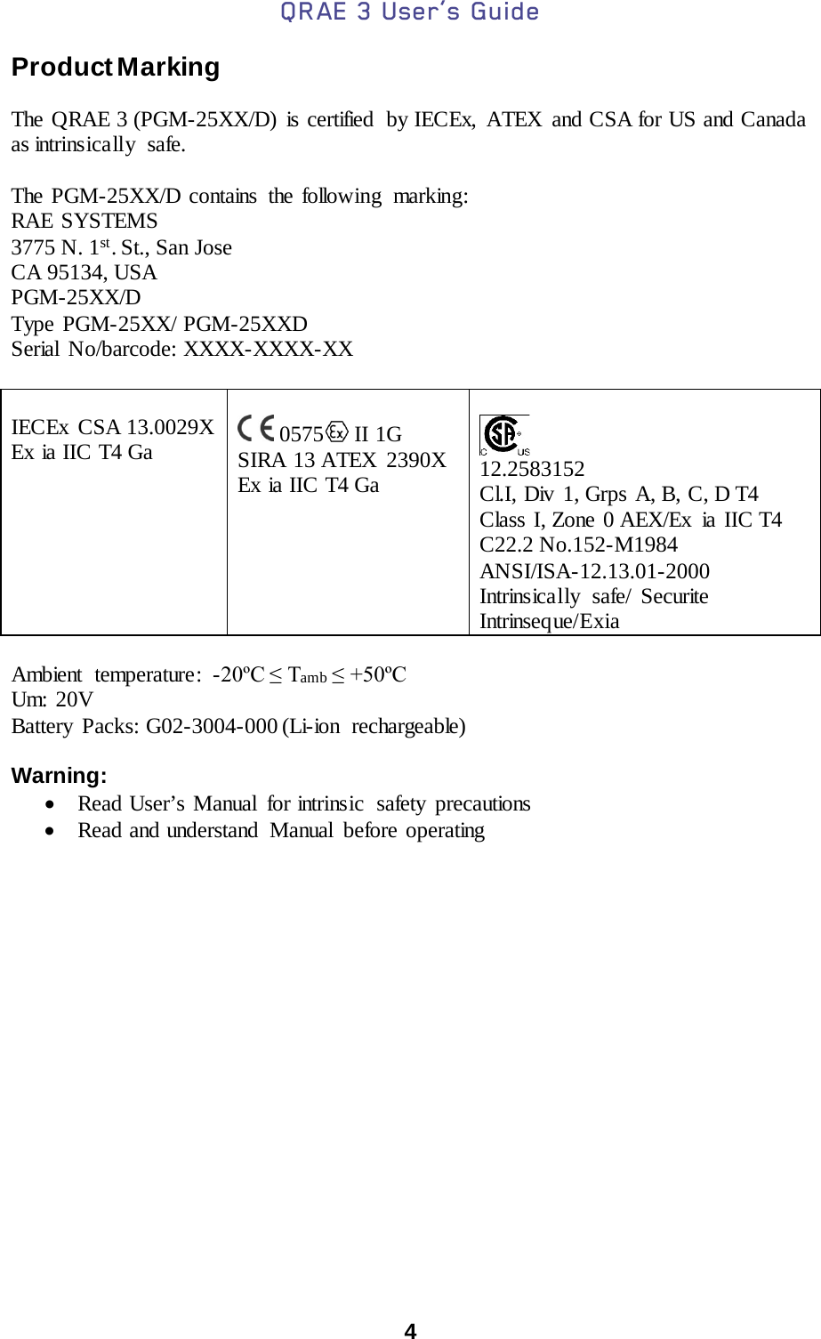 QRAE 3 User’s Guide  4  Product Marking  The QRAE 3 (PGM-25XX/D)  is certified  by IECEx, ATEX and CSA for US and Canada as intrinsically  safe.   The PGM-25XX/D contains the following  marking: RAE SYSTEMS  3775 N. 1st. St., San Jose CA 95134, USA PGM-25XX/D Type PGM-25XX/ PGM-25XXD Serial No/barcode: XXXX-XXXX-XX   IECEx  CSA 13.0029X Ex ia IIC T4 Ga    0575  II 1G  SIRA 13 ATEX  2390X Ex ia IIC T4 Ga      12.2583152 Cl.I, Div  1, Grps A, B, C, D T4 Class I, Zone 0 AEX/Ex ia IIC T4 C22.2 No.152-M1984 ANSI/ISA-12.13.01-2000 Intrinsically safe/ Securite Intrinseque/Exia  Ambient temperature : -20ºC ≤ Tamb ≤ +50ºC Um: 20V Battery Packs: G02-3004-000 (Li-ion rechargeable)   Warning:  • Read User’s Manual  for intrinsic  safety precautions   • Read and understand  Manual  before operating       