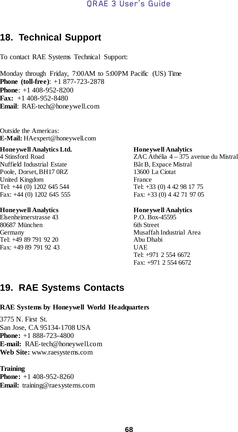 QRAE 3 User’s Guide  68   18.  Technical Support  To contact RAE Systems Technical  Support:    Monday through  Friday, 7:00AM to 5:00PM Pacific  (US) Time   Phone (toll-free): +1 877-723-2878  Phone:  +1 408-952-8200 Fax:  +1 408-952-8480 Email:  RAE-tech@honeywell.co m      Outside the Americas: E-Mail: HAexpert@honeywell.com  Honeywell Analytics Ltd. 4 Stinsford Road Nuffield Industrial Estate Poole, Dorset, BH17 0RZ United Kingdom Tel: +44 (0) 1202 645 544 Fax: +44 (0) 1202 645 555  Honeywell Analytics ZAC Athélia 4 – 375  avenue du Mistral Bât B, Expace Mistral 13600 La Ciotat France Tel: +33 (0) 4 42 98 17 75 Fax: +33 (0) 4 42 71 97 05 Honeywell Analytics Elsenheimerstrasse 43 80687 München Germany Tel: +49 89 791 92 20 Fax: +49 89 791 92 43 Honeywell Analytics P.O. Box-45595 6th Street Musaffah Industrial  Area Abu Dhabi UAE Tel: +971 2 554 6672 Fax: +971 2 554 6672  19.  RAE Systems Contacts  RAE Systems by Honeywell World Headquarters  3775 N. First St.  San Jose, CA 95134-1708 USA  Phone: +1 888-723-4800  E-mail:  RAE-tech@honeywell.com   Web Site: www.raesystems.com    Training Phone: +1 408-952-8260 Email:  training@raesystems.com   