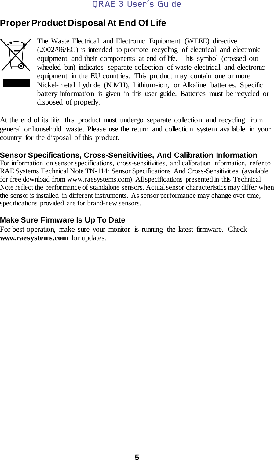 QRAE 3 User’s Guide  5  Proper Product Disposal At End Of Life  The Waste Electrical and Electronic Equipment (WEEE) directive (2002/96/EC) is intended to promote recycling  of electrical  and electronic equipment  and their components  at end of life.  This symbol  (crossed-out wheeled bin) indicates  separate collection  of waste electrical  and electronic equipment  in the EU countries.  This product may contain one or more Nickel-meta l hydride (NiMH), Lithium-ion, or Alkaline batteries. Specific battery information  is given in this user guide. Batteries must be recycled or disposed of properly.  At the end of its life,  this  product must undergo separate collection  and recycling  from general  or household  waste. Please use the return  and collection  system available  in your country for the disposal  of this product.  Sensor Specifications, Cross-Sensitivities, And Calibration Information For information  on sensor specifications, cross-sensitivities, and calibration information, refer to RAE Systems Technical Note TN-114:  Sensor Specifications And Cross-Sensitivities (available for free download from www.raesystems.com). All specifications  presented in this Technical Note reflect the performance of standalone sensors. Actual sensor characteristics may differ when the sensor is installed  in different instruments. As sensor performance may change over time, specifications provided  are for brand-new sensors.  Make Sure Firmware Is Up To Date For best operation, make sure your monitor  is running  the latest firmware.  Check www.raesystems.com for updates.     