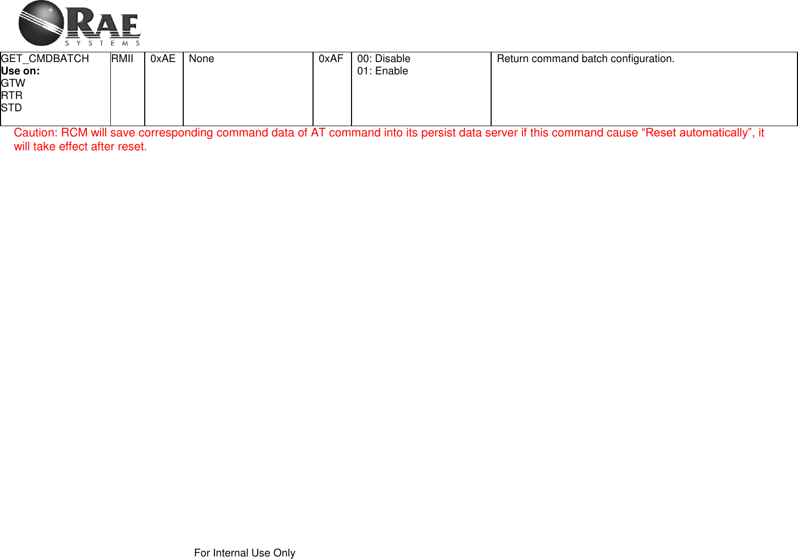    For Internal Use Only  GET_CMDBATCH Use on: GTW RTR STD RMII 0xAE None 0xAF 00: Disable 01: Enable Return command batch configuration. Caution: RCM will save corresponding command data of AT command into its persist data server if this command cause “Reset automatically”, it will take effect after reset.   