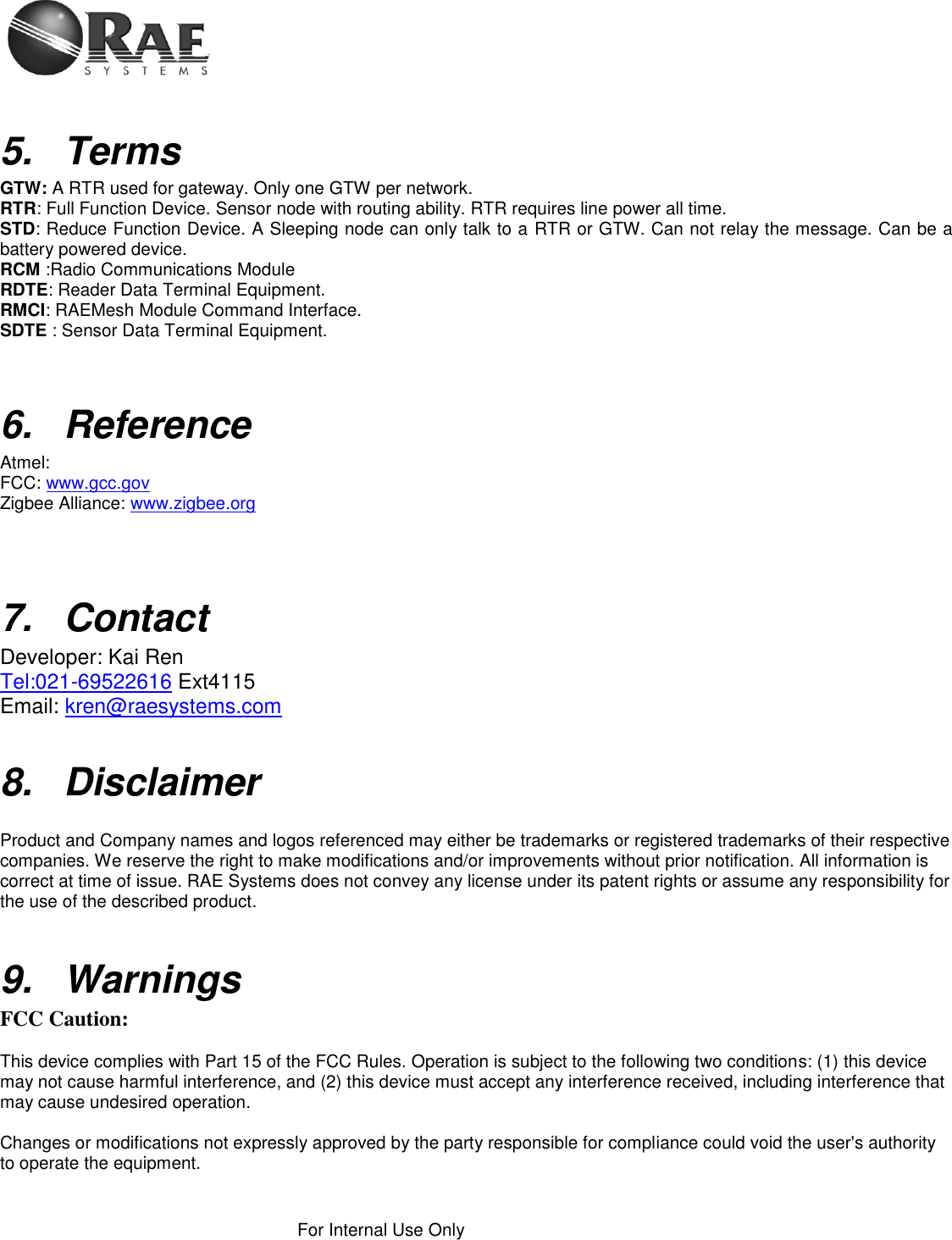    For Internal Use Only   5. Terms GTW: A RTR used for gateway. Only one GTW per network. RTR: Full Function Device. Sensor node with routing ability. RTR requires line power all time. STD: Reduce Function Device. A Sleeping node can only talk to a RTR or GTW. Can not relay the message. Can be a battery powered device. RCM :Radio Communications Module RDTE: Reader Data Terminal Equipment. RMCI: RAEMesh Module Command Interface. SDTE : Sensor Data Terminal Equipment.   6.  Reference Atmel:  FCC: www.gcc.gov Zigbee Alliance: www.zigbee.org     7.  Contact Developer: Kai Ren Tel:021-69522616 Ext4115 Email: kren@raesystems.com  8.  Disclaimer   Product and Company names and logos referenced may either be trademarks or registered trademarks of their respective companies. We reserve the right to make modifications and/or improvements without prior notification. All information is correct at time of issue. RAE Systems does not convey any license under its patent rights or assume any responsibility for the use of the described product.   9. Warnings FCC Caution:  This device complies with Part 15 of the FCC Rules. Operation is subject to the following two conditions: (1) this device may not cause harmful interference, and (2) this device must accept any interference received, including interference that may cause undesired operation.  Changes or modifications not expressly approved by the party responsible for compliance could void the user&apos;s authority to operate the equipment.  