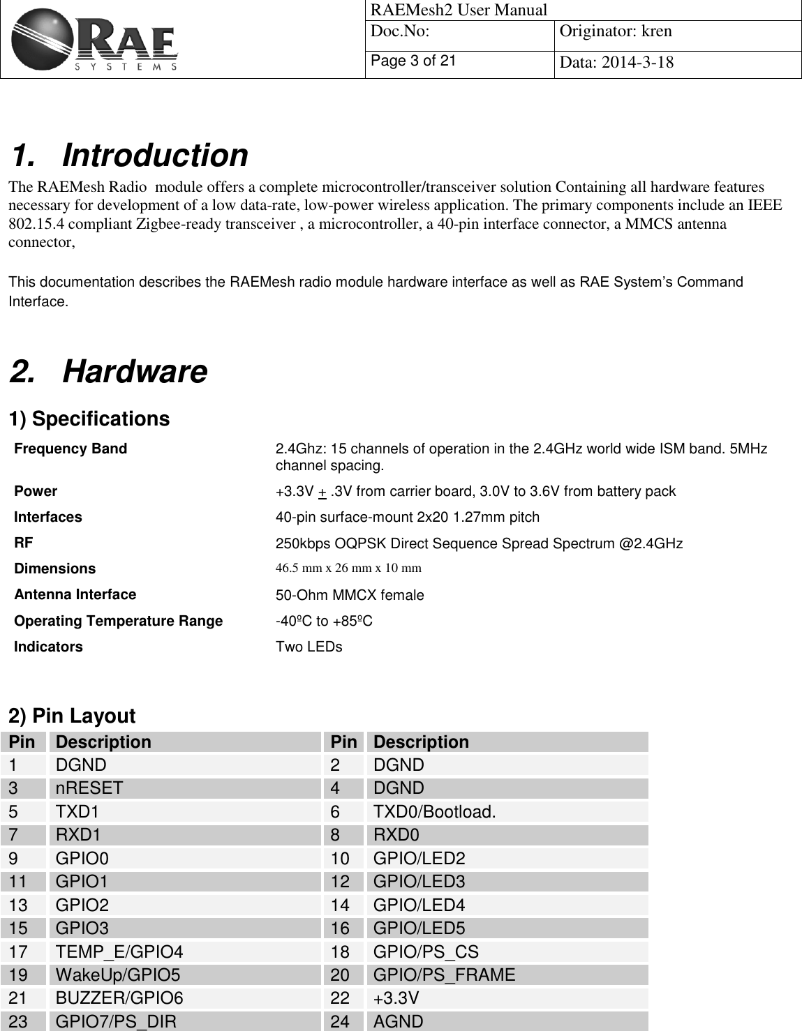                                                   RAEMesh2 User Manual Doc.No: Originator: kren Page 3 of 21 Data: 2014-3-18   1.  Introduction The RAEMesh Radio  module offers a complete microcontroller/transceiver solution Containing all hardware features necessary for development of a low data-rate, low-power wireless application. The primary components include an IEEE 802.15.4 compliant Zigbee-ready transceiver , a microcontroller, a 40-pin interface connector, a MMCS antenna connector,   This documentation describes the RAEMesh radio module hardware interface as well as RAE System’s Command Interface.  2.  Hardware 1) Specifications Frequency Band  2.4Ghz: 15 channels of operation in the 2.4GHz world wide ISM band. 5MHz channel spacing. Power  +3.3V + .3V from carrier board, 3.0V to 3.6V from battery pack  Interfaces 40-pin surface-mount 2x20 1.27mm pitch RF  250kbps OQPSK Direct Sequence Spread Spectrum @2.4GHz Dimensions  46.5 mm x 26 mm x 10 mm Antenna Interface  50-Ohm MMCX female Operating Temperature Range -40ºC to +85ºC Indicators Two LEDs   2) Pin Layout Pin Description Pin Description 1 DGND 2 DGND 3 nRESET 4 DGND 5 TXD1 6 TXD0/Bootload.  7 RXD1 8 RXD0 9 GPIO0 10 GPIO/LED2 11 GPIO1 12 GPIO/LED3 13 GPIO2 14 GPIO/LED4 15 GPIO3 16 GPIO/LED5 17 TEMP_E/GPIO4 18 GPIO/PS_CS 19 WakeUp/GPIO5 20 GPIO/PS_FRAME 21 BUZZER/GPIO6 22 +3.3V 23 GPIO7/PS_DIR 24 AGND 