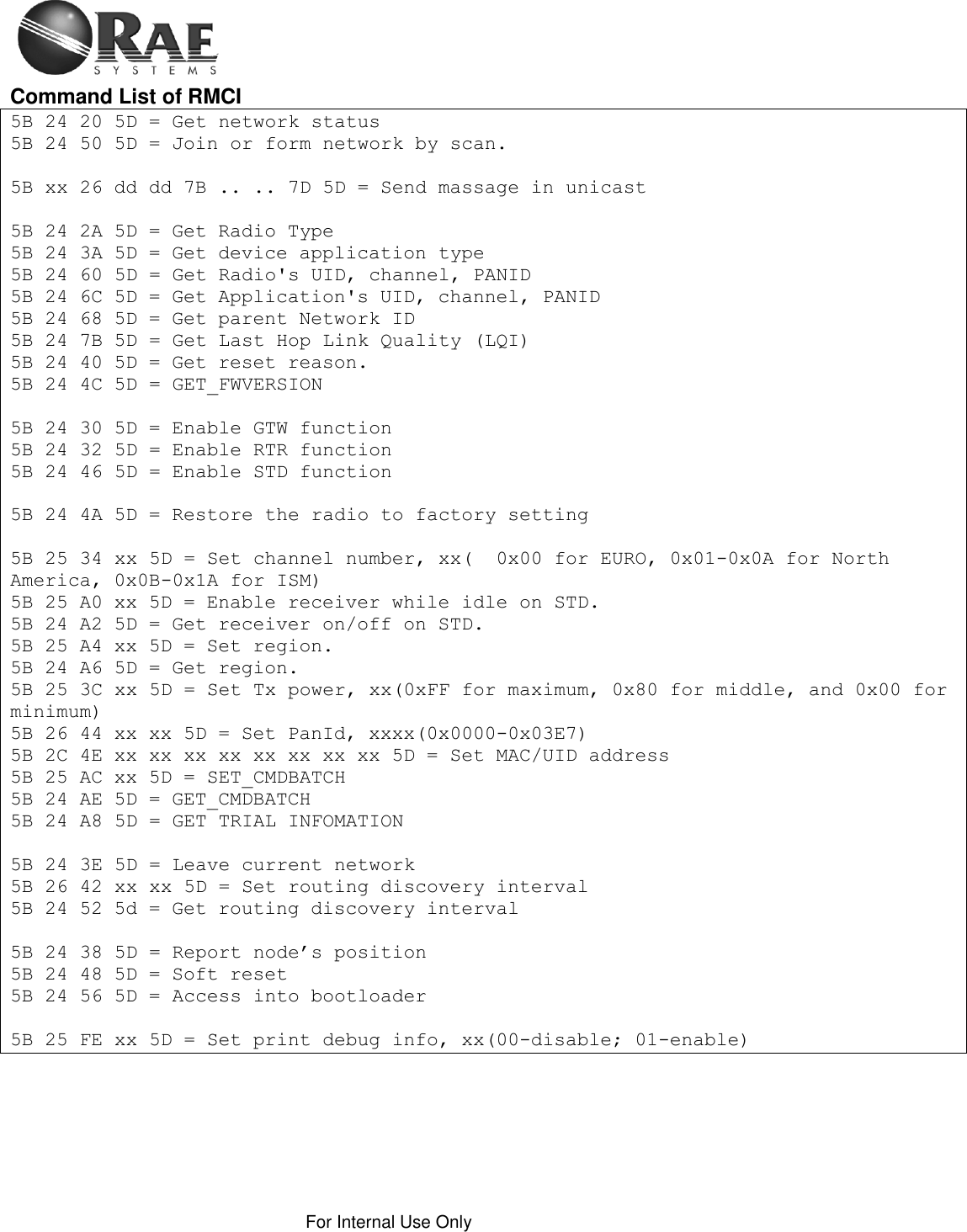    For Internal Use Only  Command List of RMCI  5B 24 20 5D = Get network status 5B 24 50 5D = Join or form network by scan.  5B xx 26 dd dd 7B .. .. 7D 5D = Send massage in unicast  5B 24 2A 5D = Get Radio Type 5B 24 3A 5D = Get device application type 5B 24 60 5D = Get Radio&apos;s UID, channel, PANID 5B 24 6C 5D = Get Application&apos;s UID, channel, PANID 5B 24 68 5D = Get parent Network ID 5B 24 7B 5D = Get Last Hop Link Quality (LQI) 5B 24 40 5D = Get reset reason. 5B 24 4C 5D = GET_FWVERSION  5B 24 30 5D = Enable GTW function 5B 24 32 5D = Enable RTR function 5B 24 46 5D = Enable STD function  5B 24 4A 5D = Restore the radio to factory setting  5B 25 34 xx 5D = Set channel number, xx(  0x00 for EURO, 0x01-0x0A for North America, 0x0B-0x1A for ISM) 5B 25 A0 xx 5D = Enable receiver while idle on STD. 5B 24 A2 5D = Get receiver on/off on STD. 5B 25 A4 xx 5D = Set region. 5B 24 A6 5D = Get region. 5B 25 3C xx 5D = Set Tx power, xx(0xFF for maximum, 0x80 for middle, and 0x00 for minimum) 5B 26 44 xx xx 5D = Set PanId, xxxx(0x0000-0x03E7) 5B 2C 4E xx xx xx xx xx xx xx xx 5D = Set MAC/UID address 5B 25 AC xx 5D = SET_CMDBATCH 5B 24 AE 5D = GET_CMDBATCH 5B 24 A8 5D = GET TRIAL INFOMATION  5B 24 3E 5D = Leave current network 5B 26 42 xx xx 5D = Set routing discovery interval 5B 24 52 5d = Get routing discovery interval  5B 24 38 5D = Report node’s position 5B 24 48 5D = Soft reset 5B 24 56 5D = Access into bootloader  5B 25 FE xx 5D = Set print debug info, xx(00-disable; 01-enable) 