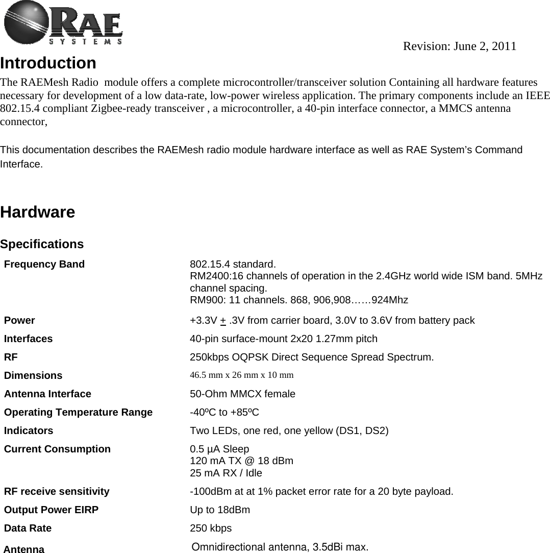                                                                                          Revision: June 2, 2011 Introduction The RAEMesh Radio  module offers a complete microcontroller/transceiver solution Containing all hardware features necessary for development of a low data-rate, low-power wireless application. The primary components include an IEEE 802.15.4 compliant Zigbee-ready transceiver , a microcontroller, a 40-pin interface connector, a MMCS antenna connector,   This documentation describes the RAEMesh radio module hardware interface as well as RAE System’s Command Interface.   Hardware  Specifications Frequency Band   802.15.4 standard. RM2400:16 channels of operation in the 2.4GHz world wide ISM band. 5MHz channel spacing. RM900: 11 channels. 868, 906,908……924Mhz  Power  +3.3V + .3V from carrier board, 3.0V to 3.6V from battery pack  Interfaces  40-pin surface-mount 2x20 1.27mm pitch RF  250kbps OQPSK Direct Sequence Spread Spectrum. Dimensions  46.5 mm x 26 mm x 10 mm Antenna Interface  50-Ohm MMCX female Operating Temperature Range -40ºC to +85ºC Indicators  Two LEDs, one red, one yellow (DS1, DS2) Current Consumption  0.5 µA Sleep 120 mA TX @ 18 dBm 25 mA RX / Idle RF receive sensitivity  -100dBm at at 1% packet error rate for a 20 byte payload. Output Power EIRP Up to 18dBm Data Rate   250 kbps              Antenna  Omnidirectional antenna, 3.5dBi max.