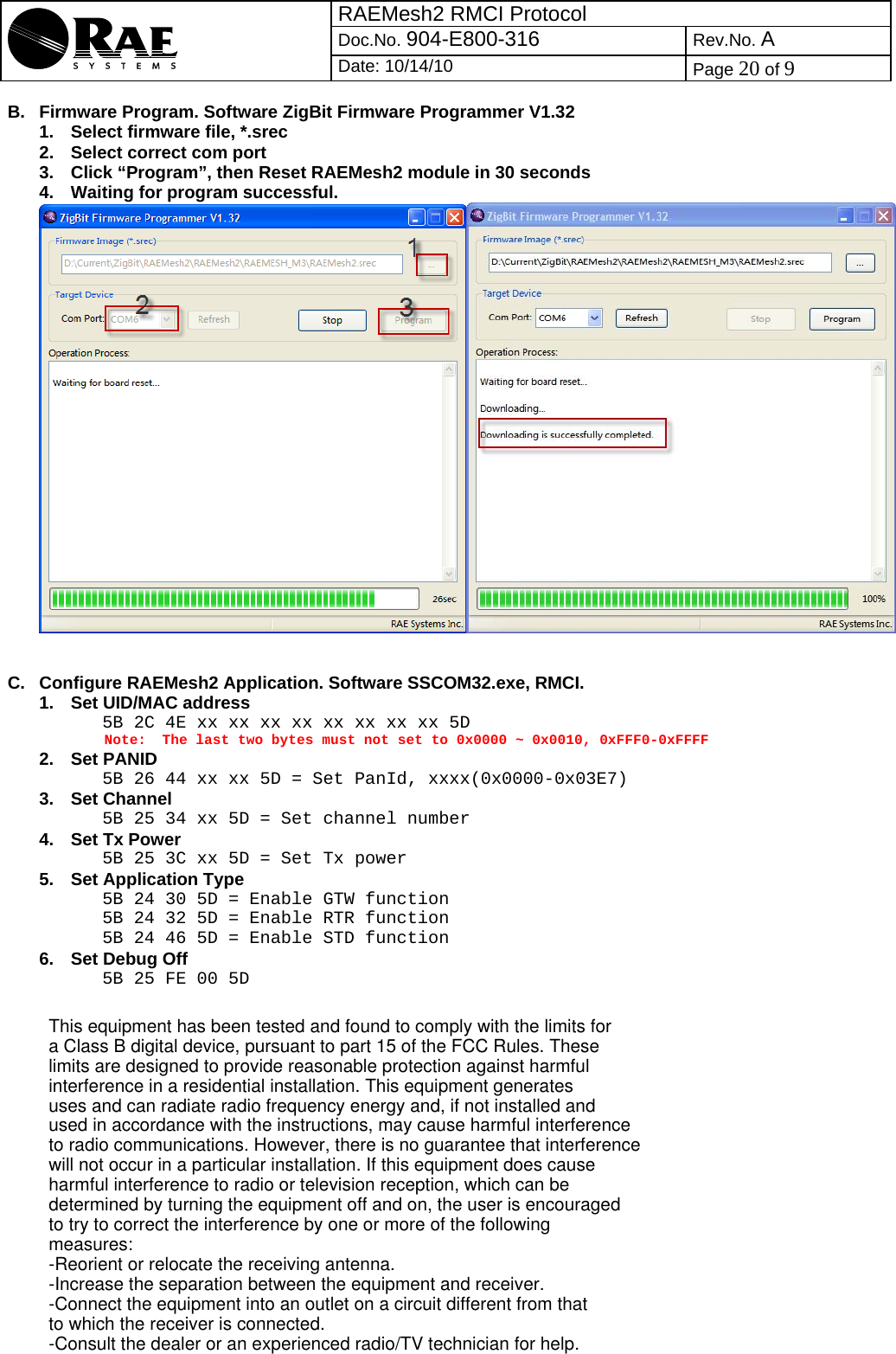 RAEMesh2 RMCI Protocol Doc.No. 904-E800-316 Rev.No. A  Date: 10/14/10  Page 20 of 9   B.  Firmware Program. Software ZigBit Firmware Programmer V1.32 1.  Select firmware file, *.srec 2.  Select correct com port 3.  Click “Program”, then Reset RAEMesh2 module in 30 seconds 4.  Waiting for program successful.    C.  Configure RAEMesh2 Application. Software SSCOM32.exe, RMCI. 1.  Set UID/MAC address 5B 2C 4E xx xx xx xx xx xx xx xx 5D The last two bytes must not set to 0x0000 ~ 0x0010, 0xFFF0-0xFFFF 2. Set PANID 5B 26 44 xx xx 5D = Set PanId, xxxx(0x0000-0x03E7) 3. Set Channel 5B 25 34 xx 5D = Set channel number 4.  Set Tx Power 5B 25 3C xx 5D = Set Tx power 5. Set Application Type 5B 24 30 5D = Enable GTW function 5B 24 32 5D = Enable RTR function 5B 24 46 5D = Enable STD function 6.  Set Debug Off 5B 25 FE 00 5D   Note: This equipment has been tested and found to comply with the limits for a Class B digital device, pursuant to part 15 of the FCC Rules. These limits are designed to provide reasonable protection against harmful interference in a residential installation. This equipment generates uses and can radiate radio frequency energy and, if not installed and used in accordance with the instructions, may cause harmful interference to radio communications. However, there is no guarantee that interference will not occur in a particular installation. If this equipment does cause harmful interference to radio or television reception, which can be determined by turning the equipment off and on, the user is encouraged to try to correct the interference by one or more of the following measures:-Reorient or relocate the receiving antenna.-Increase the separation between the equipment and receiver.-Connect the equipment into an outlet on a circuit different from that to which the receiver is connected.-Consult the dealer or an experienced radio/TV technician for help.