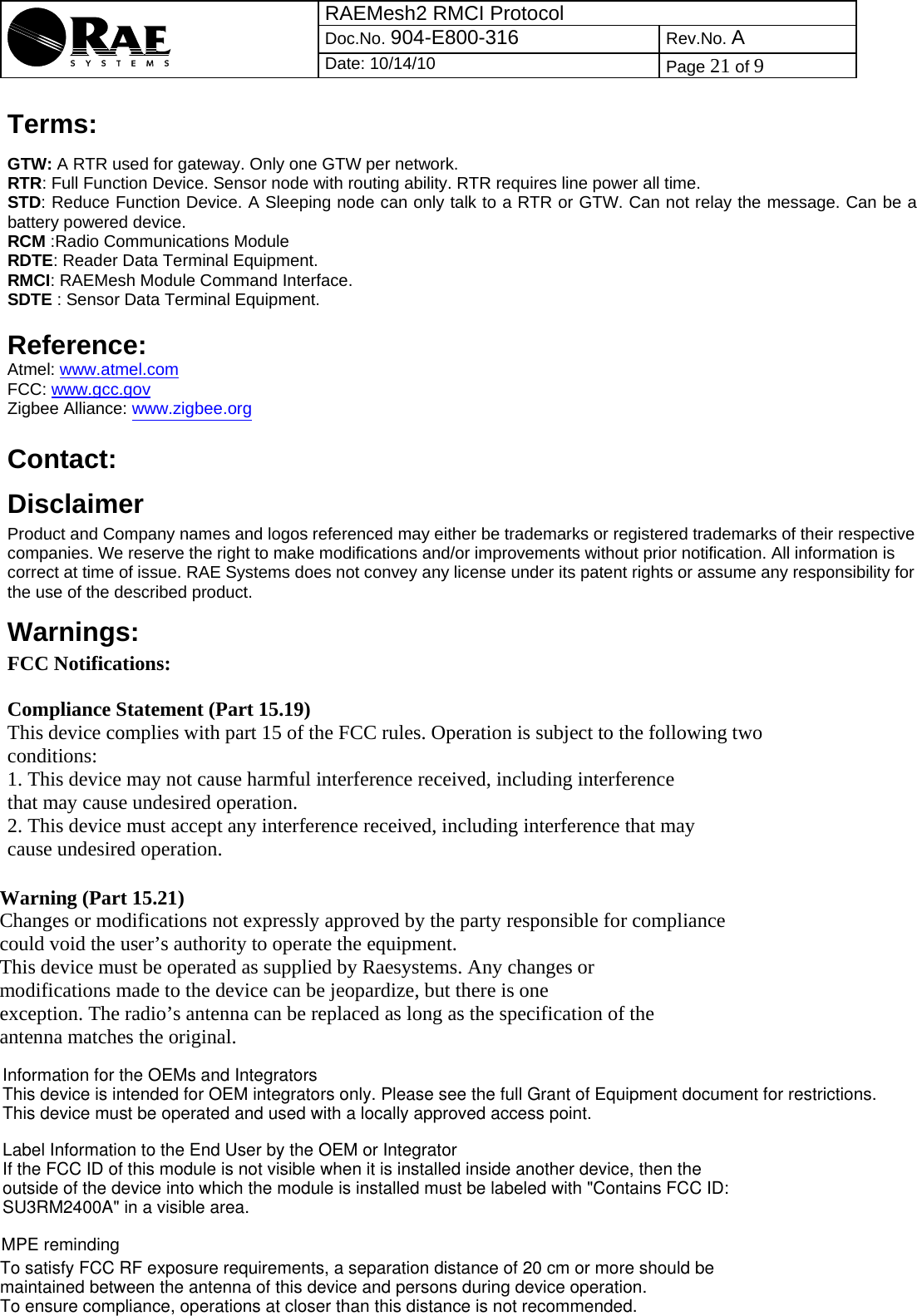 RAEMesh2 RMCI Protocol Doc.No. 904-E800-316 Rev.No. A  Date: 10/14/10  Page 21 of 9  Terms: GTW: A RTR used for gateway. Only one GTW per network. RTR: Full Function Device. Sensor node with routing ability. RTR requires line power all time. STD: Reduce Function Device. A Sleeping node can only talk to a RTR or GTW. Can not relay the message. Can be a battery powered device. RCM :Radio Communications Module RDTE: Reader Data Terminal Equipment. RMCI: RAEMesh Module Command Interface. SDTE : Sensor Data Terminal Equipment.   Reference: Atmel: www.atmel.com FCC: www.gcc.gov Zigbee Alliance: www.zigbee.org     Contact:  Disclaimer   Product and Company names and logos referenced may either be trademarks or registered trademarks of their respective companies. We reserve the right to make modifications and/or improvements without prior notification. All information is correct at time of issue. RAE Systems does not convey any license under its patent rights or assume any responsibility for the use of the described product.   Warnings:  FCC Notifications: Compliance Statement (Part 15.19) This device complies with part 15 of the FCC rules. Operation is subject to the following two conditions: 1. This device may not cause harmful interference received, including interference that may cause undesired operation. 2. This device must accept any interference received, including interference that may cause undesired operation. Warning (Part 15.21) Changes or modifications not expressly approved by the party responsible for compliance could void the user’s authority to operate the equipment. This device must be operated as supplied by Raesystems. Any changes or modifications made to the device can be jeopardize, but there is one exception. The radio’s antenna can be replaced as long as the specification of the antenna matches the original.  Information for the OEMs and IntegratorsThis device is intended for OEM integrators only. Please see the full Grant of Equipment document for restrictions.This device must be operated and used with a locally approved access point.Label Information to the End User by the OEM or IntegratorIf the FCC ID of this module is not visible when it is installed inside another device, then the outside of the device into which the module is installed must be labeled with &quot;Contains FCC ID: SU3RM2400A&quot; in a visible area.To satisfy FCC RF exposure requirements, a separation distance of 20 cm or more should be maintained between the antenna of this device and persons during device operation.To ensure compliance, operations at closer than this distance is not recommended. MPE reminding