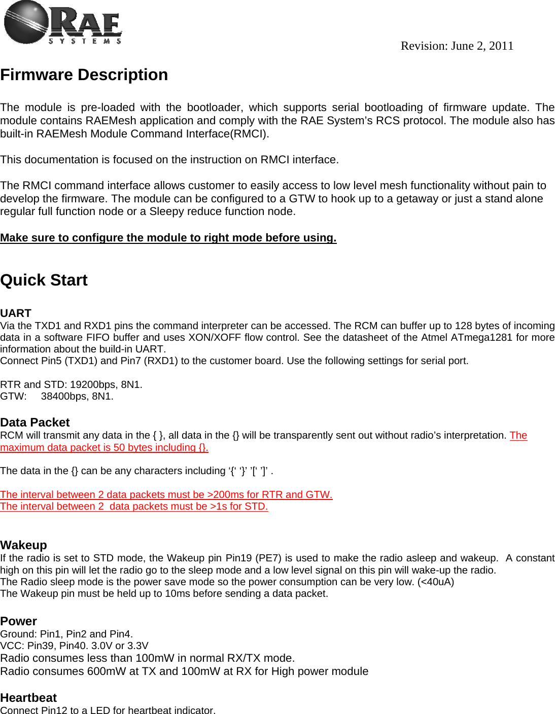                                                                                          Revision: June 2, 2011 Firmware Description   The module is pre-loaded with the bootloader, which supports serial bootloading of firmware update. The module contains RAEMesh application and comply with the RAE System’s RCS protocol. The module also has built-in RAEMesh Module Command Interface(RMCI).   This documentation is focused on the instruction on RMCI interface.   The RMCI command interface allows customer to easily access to low level mesh functionality without pain to develop the firmware. The module can be configured to a GTW to hook up to a getaway or just a stand alone regular full function node or a Sleepy reduce function node.   Make sure to configure the module to right mode before using.     Quick Start   UART  Via the TXD1 and RXD1 pins the command interpreter can be accessed. The RCM can buffer up to 128 bytes of incoming data in a software FIFO buffer and uses XON/XOFF flow control. See the datasheet of the Atmel ATmega1281 for more information about the build-in UART.  Connect Pin5 (TXD1) and Pin7 (RXD1) to the customer board. Use the following settings for serial port.  RTR and STD: 19200bps, 8N1. GTW:     38400bps, 8N1.   Data Packet RCM will transmit any data in the { }, all data in the {} will be transparently sent out without radio’s interpretation. The maximum data packet is 50 bytes including {}.  The data in the {} can be any characters including ‘{‘ ‘}’ ’[‘ ’]’ .  The interval between 2 data packets must be &gt;200ms for RTR and GTW. The interval between 2  data packets must be &gt;1s for STD.     Wakeup If the radio is set to STD mode, the Wakeup pin Pin19 (PE7) is used to make the radio asleep and wakeup.  A constant high on this pin will let the radio go to the sleep mode and a low level signal on this pin will wake-up the radio. The Radio sleep mode is the power save mode so the power consumption can be very low. (&lt;40uA) The Wakeup pin must be held up to 10ms before sending a data packet.   Power Ground: Pin1, Pin2 and Pin4. VCC: Pin39, Pin40. 3.0V or 3.3V Radio consumes less than 100mW in normal RX/TX mode. Radio consumes 600mW at TX and 100mW at RX for High power module  Heartbeat Connect Pin12 to a LED for heartbeat indicator.   