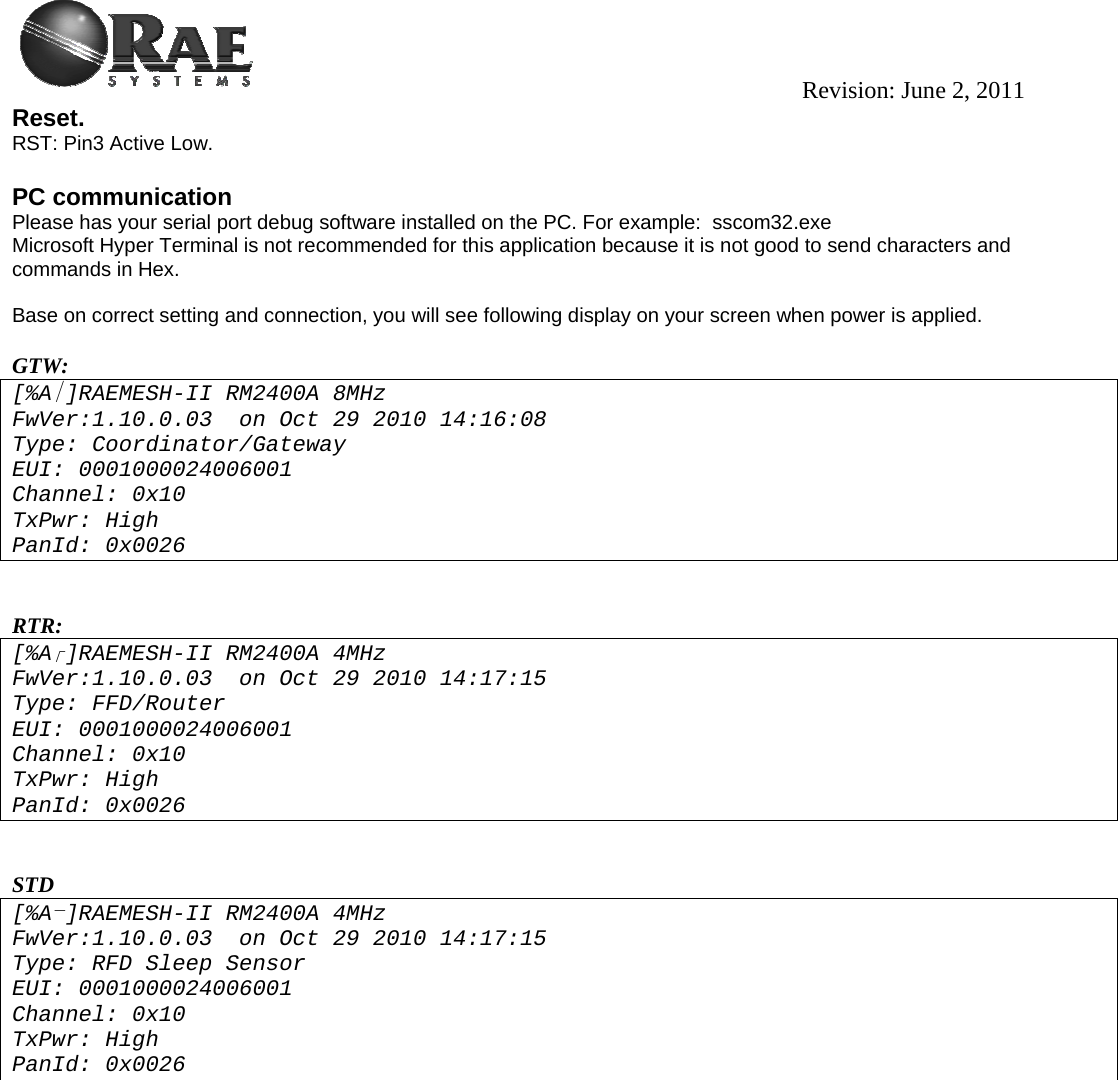                                                                                          Revision: June 2, 2011 Reset. RST: Pin3 Active Low.  PC communication Please has your serial port debug software installed on the PC. For example:  sscom32.exe Microsoft Hyper Terminal is not recommended for this application because it is not good to send characters and commands in Hex.   Base on correct setting and connection, you will see following display on your screen when power is applied.   GTW: [%A ]RAEMESH-II RM2400A 8MHz FwVer:1.10.0.03  on Oct 29 2010 14:16:08 Type: Coordinator/Gateway EUI: 0001000024006001 Channel: 0x10 TxPwr: High PanId: 0x0026   RTR:  [%A]RAEMESH-II RM2400A 4MHz FwVer:1.10.0.03  on Oct 29 2010 14:17:15 Type: FFD/Router EUI: 0001000024006001 Channel: 0x10 TxPwr: High PanId: 0x0026   STD [%A ]RAEMESH-II RM2400A 4MHz FwVer:1.10.0.03  on Oct 29 2010 14:17:15 Type: RFD Sleep Sensor EUI: 0001000024006001 Channel: 0x10 TxPwr: High PanId: 0x0026 