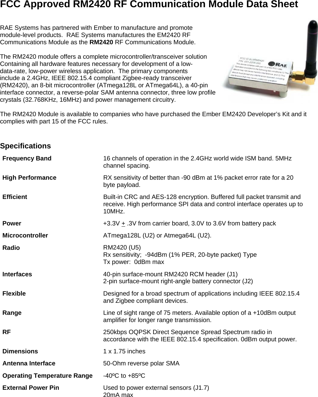        FCC Approved RM2420 RF Communication Module Data Sheet  RAE Systems has partnered with Ember to manufacture and promote  module-level products.  RAE Systems manufactures the EM2420 RF  Communications Module as the RM2420 RF Communications Module.  The RM2420 module offers a complete microcontroller/transceiver solution Containing all hardware features necessary for development of a low- data-rate, low-power wireless application.  The primary components  include a 2.4GHz, IEEE 802.15.4 compliant Zigbee-ready transceiver  (RM2420), an 8-bit microcontroller (ATmega128L or ATmega64L), a 40-pin interface connector, a reverse-polar SAM antenna connector, three low profile  crystals (32.768KHz, 16MHz) and power management circuitry.  The RM2420 Module is available to companies who have purchased the Ember EM2420 Developer’s Kit and it complies with part 15 of the FCC rules.     Specifications Frequency Band   16 channels of operation in the 2.4GHz world wide ISM band. 5MHz channel spacing.  High Performance  RX sensitivity of better than -90 dBm at 1% packet error rate for a 20 byte payload.  Efficient  Built-in CRC and AES-128 encryption. Buffered full packet transmit and receive. High performance SPI data and control interface operates up to 10MHz.  Power  +3.3V + .3V from carrier board, 3.0V to 3.6V from battery pack  Microcontroller ATmega128L (U2) or Atmega64L (U2). Radio  RM2420 (U5) Rx sensitivity;  -94dBm (1% PER, 20-byte packet) Type Tx power:  0dBm max Interfaces  40-pin surface-mount RM2420 RCM header (J1) 2-pin surface-mount right-angle battery connector (J2) Flexible  Designed for a broad spectrum of applications including IEEE 802.15.4 and Zigbee compliant devices.  Range  Line of sight range of 75 meters. Available option of a +10dBm output amplifier for longer range transmission. RF  250kbps OQPSK Direct Sequence Spread Spectrum radio in accordance with the IEEE 802.15.4 specification. 0dBm output power. Dimensions  1 x 1.75 inches Antenna Interface  50-Ohm reverse polar SMA Operating Temperature Range -40ºC to +85ºC External Power Pin  Used to power external sensors (J1.7) 20mA max 