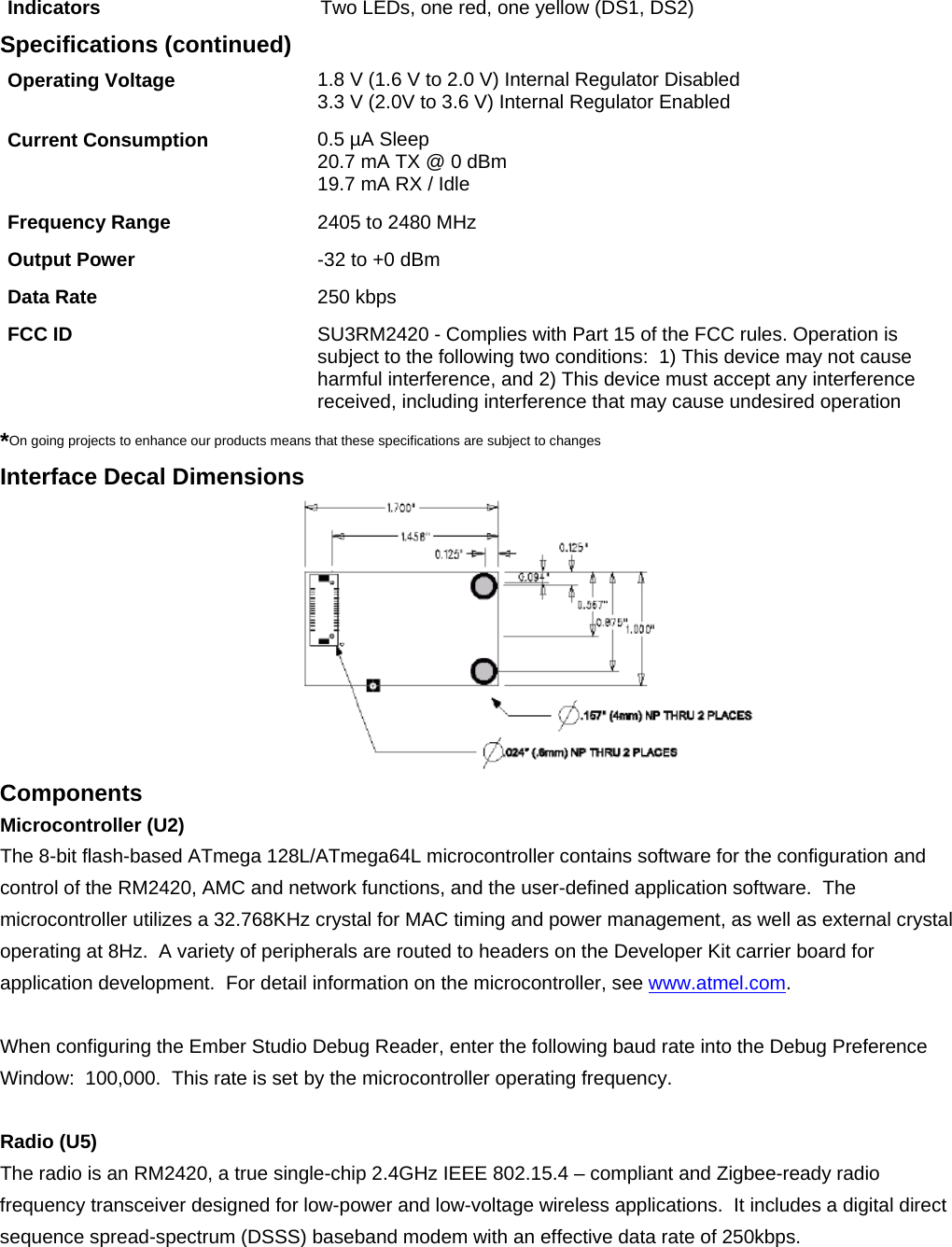        Indicators  Two LEDs, one red, one yellow (DS1, DS2) Specifications (continued) Operating Voltage  1.8 V (1.6 V to 2.0 V) Internal Regulator Disabled  3.3 V (2.0V to 3.6 V) Internal Regulator Enabled  Current Consumption  0.5 µA Sleep 20.7 mA TX @ 0 dBm 19.7 mA RX / Idle Frequency Range  2405 to 2480 MHz Output Power  -32 to +0 dBm Data Rate   250 kbps FCC ID  SU3RM2420 - Complies with Part 15 of the FCC rules. Operation is subject to the following two conditions:  1) This device may not cause harmful interference, and 2) This device must accept any interference received, including interference that may cause undesired operation *On going projects to enhance our products means that these specifications are subject to changes Interface Decal Dimensions  Components Microcontroller (U2) The 8-bit flash-based ATmega 128L/ATmega64L microcontroller contains software for the configuration and control of the RM2420, AMC and network functions, and the user-defined application software.  The microcontroller utilizes a 32.768KHz crystal for MAC timing and power management, as well as external crystal operating at 8Hz.  A variety of peripherals are routed to headers on the Developer Kit carrier board for application development.  For detail information on the microcontroller, see www.atmel.com.  When configuring the Ember Studio Debug Reader, enter the following baud rate into the Debug Preference Window:  100,000.  This rate is set by the microcontroller operating frequency.  Radio (U5) The radio is an RM2420, a true single-chip 2.4GHz IEEE 802.15.4 – compliant and Zigbee-ready radio frequency transceiver designed for low-power and low-voltage wireless applications.  It includes a digital direct sequence spread-spectrum (DSSS) baseband modem with an effective data rate of 250kbps. 