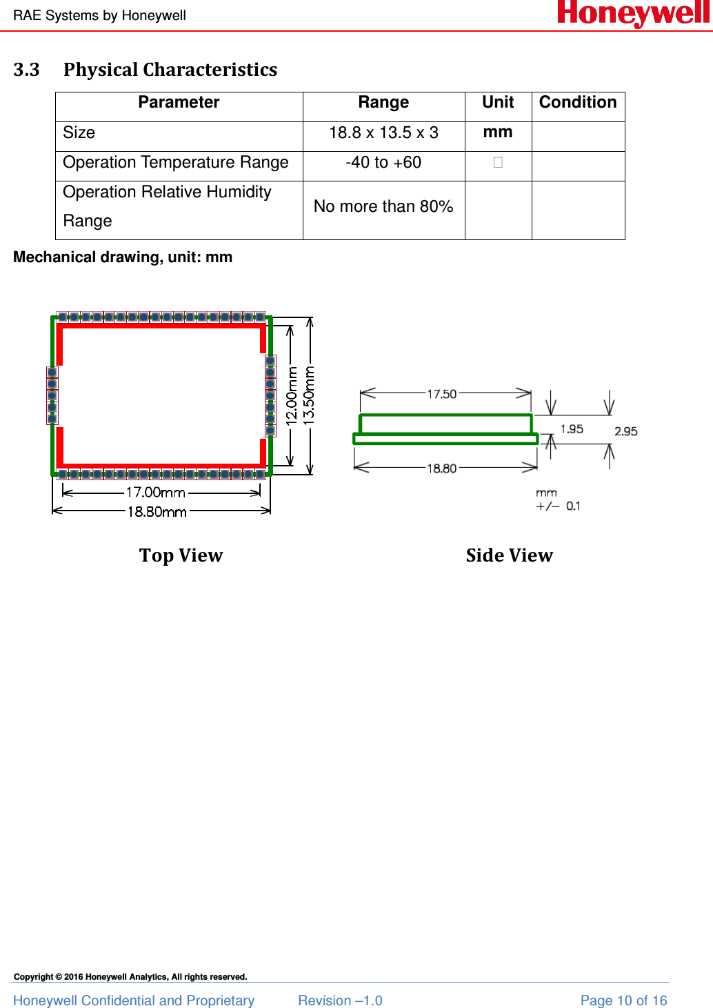 RAE Systems by Honeywell Honeywell Confidential and Proprietary  Revision –1.0  Page 10 of 16 Copyright © 2016 Honeywell Analytics, All rights reserved. 3.3 Physical Characteristics Parameter  Range  Unit  Condition Size 18.8 x 13.5 x 3  mm  Operation Temperature Range -40 to +60   Operation Relative Humidity Range No more than 80%    Mechanical drawing, unit: mm  Top View          Side View    