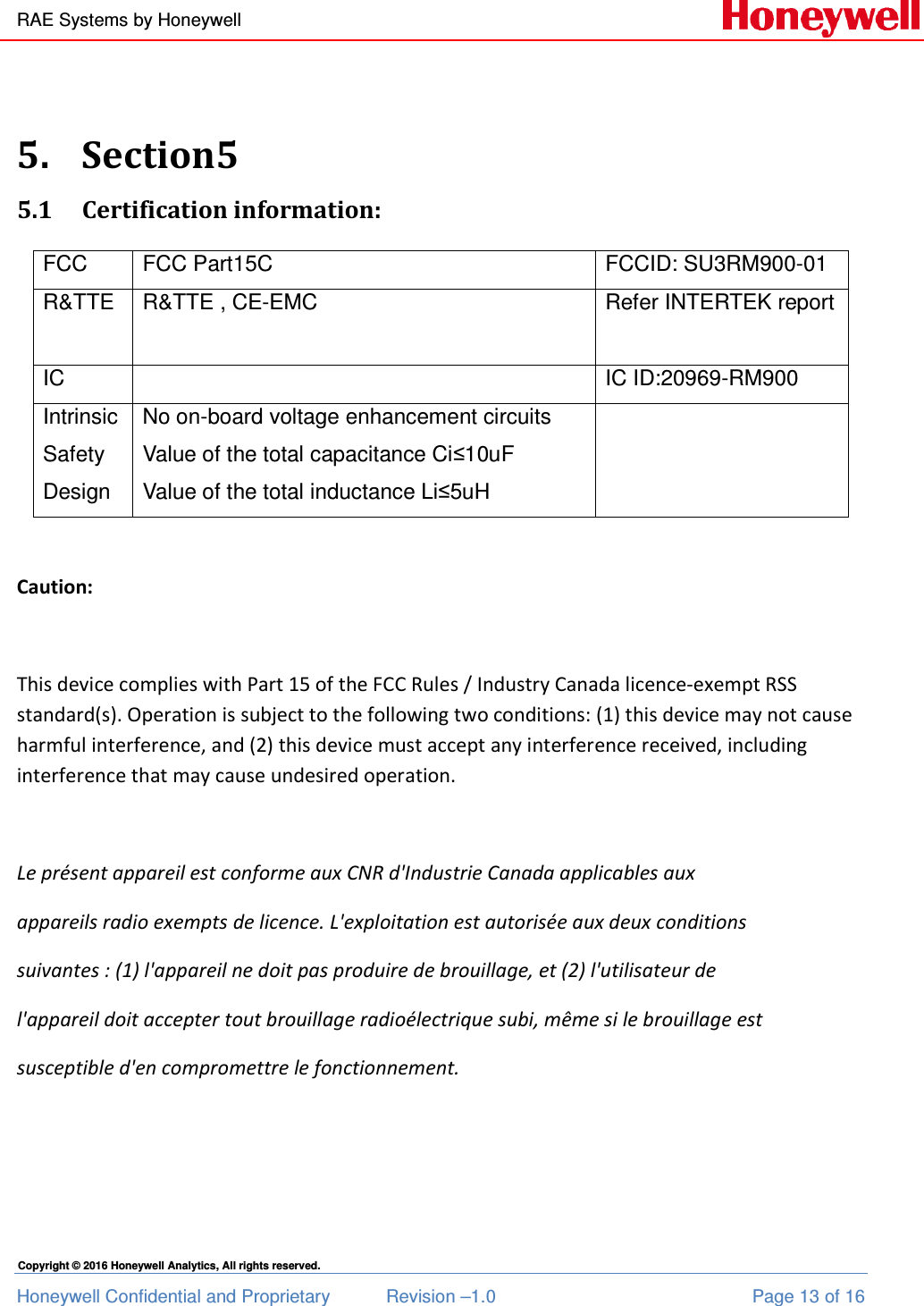 RAE Systems by Honeywell Honeywell Confidential and Proprietary  Revision –1.0  Page 13 of 16 Copyright © 2016 Honeywell Analytics, All rights reserved.  5. Section5 5.1 Certification information: FCC  FCC Part15C  FCCID: SU3RM900-01 R&amp;TTE  R&amp;TTE , CE-EMC  Refer INTERTEK report  IC    IC ID:20969-RM900 Intrinsic Safety Design No on-board voltage enhancement circuits Value of the total capacitance Ci≤10uF Value of the total inductance Li≤5uH   Caution:  This device complies with Part 15 of the FCC Rules / Industry Canada licence-exempt RSS standard(s). Operation is subject to the following two conditions: (1) this device may not cause harmful interference, and (2) this device must accept any interference received, including interference that may cause undesired operation.  Le présent appareil est conforme aux CNR d&apos;Industrie Canada applicables aux  appareils radio exempts de licence. L&apos;exploitation est autorisée aux deux conditions  suivantes : (1) l&apos;appareil ne doit pas produire de brouillage, et (2) l&apos;utilisateur de  l&apos;appareil doit accepter tout brouillage radioélectrique subi, même si le brouillage est  susceptible d&apos;en compromettre le fonctionnement.   