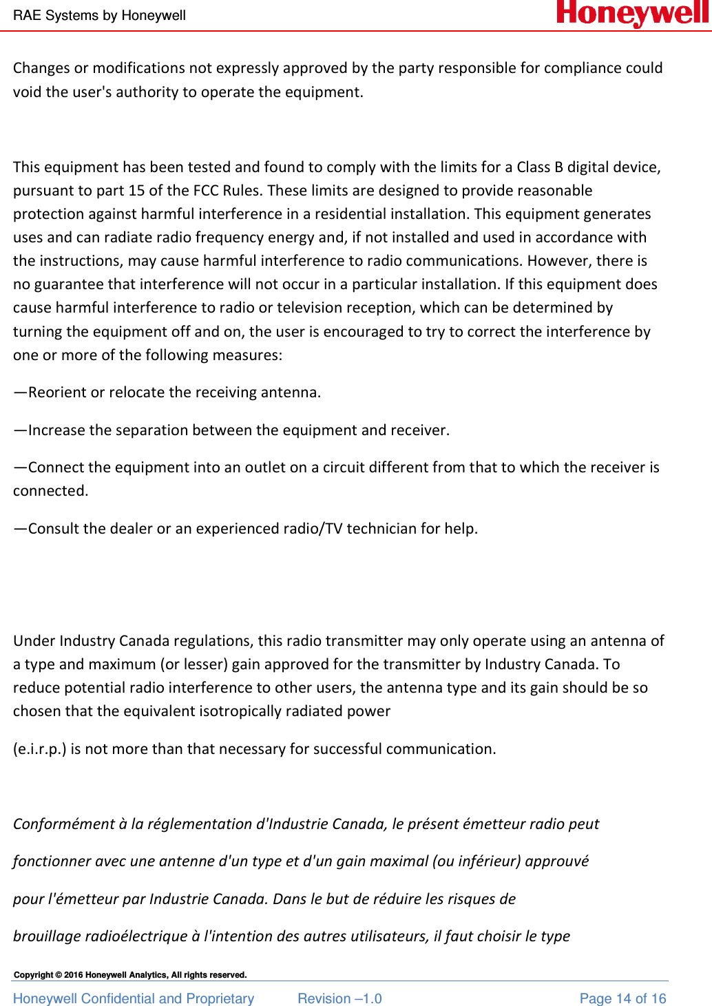 RAE Systems by Honeywell Honeywell Confidential and Proprietary  Revision –1.0  Page 14 of 16 Copyright © 2016 Honeywell Analytics, All rights reserved. Changes or modifications not expressly approved by the party responsible for compliance could void the user&apos;s authority to operate the equipment.  This equipment has been tested and found to comply with the limits for a Class B digital device, pursuant to part 15 of the FCC Rules. These limits are designed to provide reasonable protection against harmful interference in a residential installation. This equipment generates uses and can radiate radio frequency energy and, if not installed and used in accordance with the instructions, may cause harmful interference to radio communications. However, there is no guarantee that interference will not occur in a particular installation. If this equipment does cause harmful interference to radio or television reception, which can be determined by turning the equipment off and on, the user is encouraged to try to correct the interference by one or more of the following measures: —Reorient or relocate the receiving antenna. —Increase the separation between the equipment and receiver. —Connect the equipment into an outlet on a circuit different from that to which the receiver is connected. —Consult the dealer or an experienced radio/TV technician for help.   Under Industry Canada regulations, this radio transmitter may only operate using an antenna of a type and maximum (or lesser) gain approved for the transmitter by Industry Canada. To reduce potential radio interference to other users, the antenna type and its gain should be so chosen that the equivalent isotropically radiated power  (e.i.r.p.) is not more than that necessary for successful communication.   Conformément à la réglementation d&apos;Industrie Canada, le présent émetteur radio peut fonctionner avec une antenne d&apos;un type et d&apos;un gain maximal (ou inférieur) approuvé  pour l&apos;émetteur par Industrie Canada. Dans le but de réduire les risques de  brouillage radioélectrique à l&apos;intention des autres utilisateurs, il faut choisir le type  