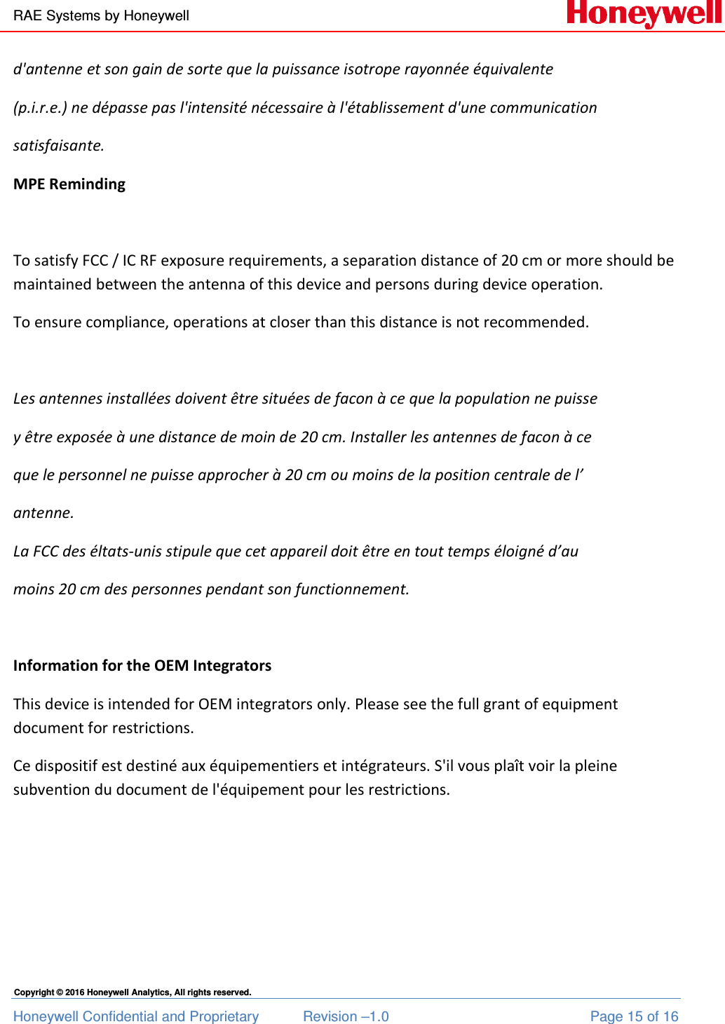 RAE Systems by Honeywell Honeywell Confidential and Proprietary  Revision –1.0  Page 15 of 16 Copyright © 2016 Honeywell Analytics, All rights reserved. d&apos;antenne et son gain de sorte que la puissance isotrope rayonnée équivalente  (p.i.r.e.) ne dépasse pas l&apos;intensité nécessaire à l&apos;établissement d&apos;une communication  satisfaisante. MPE Reminding  To satisfy FCC / IC RF exposure requirements, a separation distance of 20 cm or more should be maintained between the antenna of this device and persons during device operation. To ensure compliance, operations at closer than this distance is not recommended.   Les antennes installées doivent être situées de facon à ce que la population ne puisse  y être exposée à une distance de moin de 20 cm. Installer les antennes de facon à ce  que le personnel ne puisse approcher à 20 cm ou moins de la position centrale de l’  antenne. La FCC des éltats-unis stipule que cet appareil doit être en tout temps éloigné d’au  moins 20 cm des personnes pendant son functionnement.  Information for the OEM Integrators This device is intended for OEM integrators only. Please see the full grant of equipment document for restrictions. Ce dispositif est destiné aux équipementiers et intégrateurs. S&apos;il vous plaît voir la pleine subvention du document de l&apos;équipement pour les restrictions.     