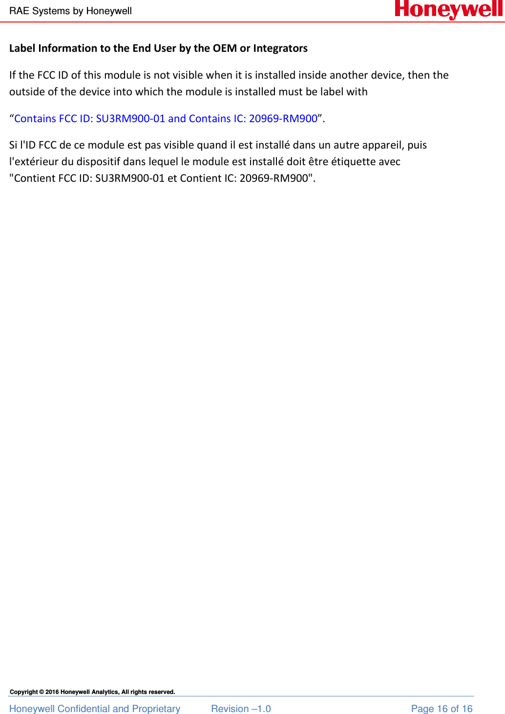 RAE Systems by Honeywell Honeywell Confidential and Proprietary  Revision –1.0  Page 16 of 16 Copyright © 2016 Honeywell Analytics, All rights reserved. Label Information to the End User by the OEM or Integrators If the FCC ID of this module is not visible when it is installed inside another device, then the outside of the device into which the module is installed must be label with  “Contains FCC ID: SU3RM900-01 and Contains IC: 20969-RM900”. Si l&apos;ID FCC de ce module est pas visible quand il est installé dans un autre appareil, puis l&apos;extérieur du dispositif dans lequel le module est installé doit être étiquette avec &quot;Contient FCC ID: SU3RM900-01 et Contient IC: 20969-RM900&quot;.   