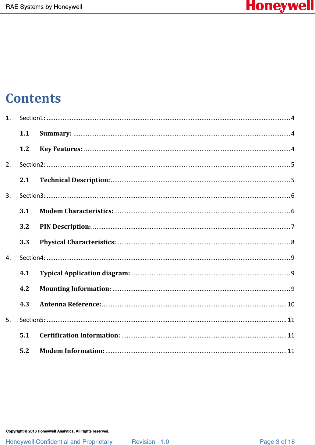 RAE Systems by Honeywell Honeywell Confidential and Proprietary  Revision –1.0  Page 3 of 16 Copyright © 2016 Honeywell Analytics, All rights reserved.    Contents 1.  Section1: ......................................................................................................................................... 4 1.1 Summary: .......................................................................................................................... 4 1.2 Key Features: .................................................................................................................... 4 2.  Section2: ......................................................................................................................................... 5 2.1 Technical Description: ..................................................................................................... 5 3.  Section3: ......................................................................................................................................... 6 3.1 Modem Characteristics: ................................................................................................... 6 3.2 PIN Description: ................................................................................................................ 7 3.3 Physical Characteristics:.................................................................................................. 8 4.  Section4: ......................................................................................................................................... 9 4.1 Typical Application diagram: .......................................................................................... 9 4.2 Mounting Information: .................................................................................................... 9 4.3 Antenna Reference: ........................................................................................................ 10 5.  Section5: ....................................................................................................................................... 11 5.1 Certification Information: ............................................................................................. 11 5.2 Modem Information: ...................................................................................................... 11   