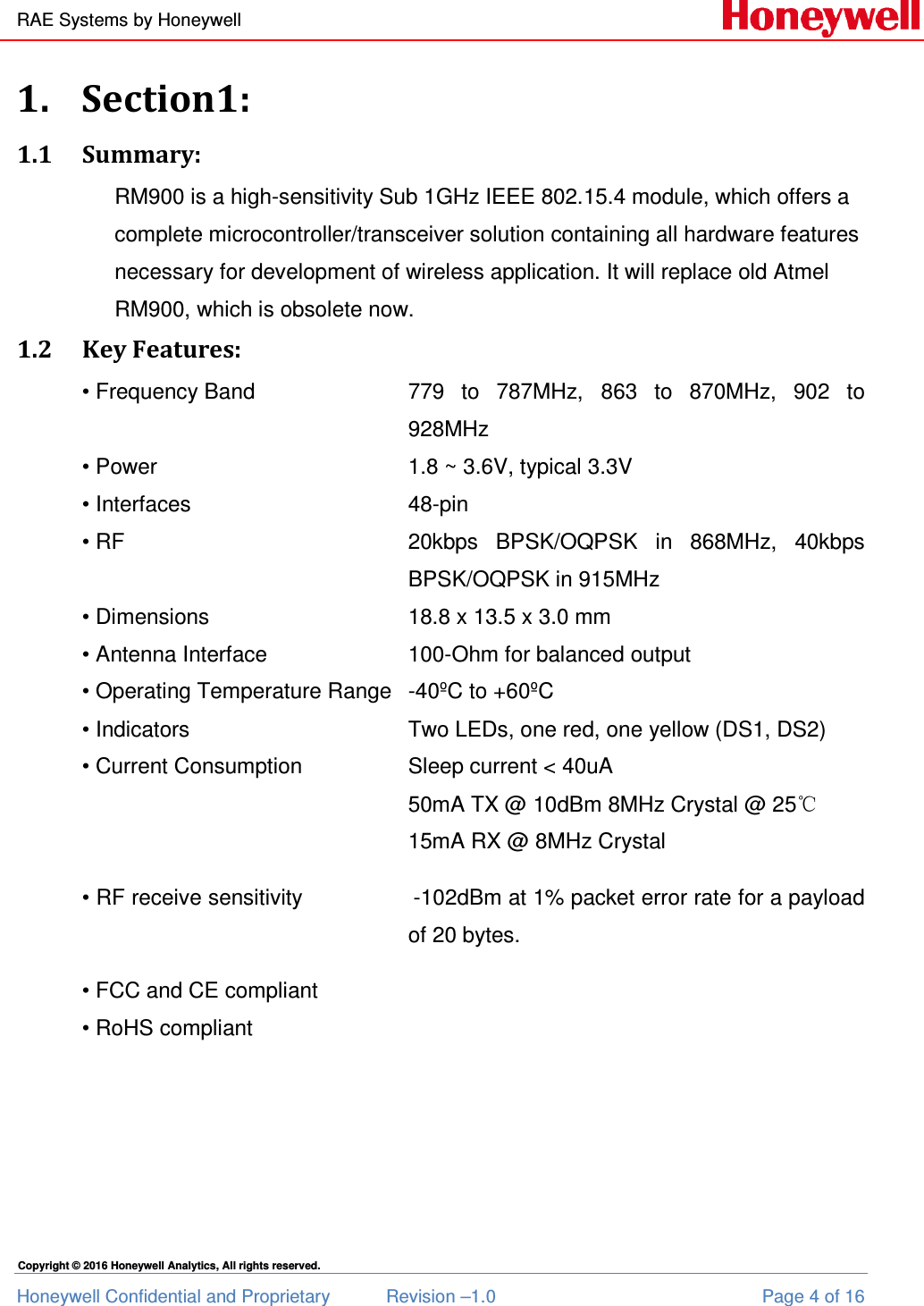 RAE Systems by Honeywell Honeywell Confidential and Proprietary  Revision –1.0  Page 4 of 16 Copyright © 2016 Honeywell Analytics, All rights reserved. 1. Section1: 1.1 Summary: RM900 is a high-sensitivity Sub 1GHz IEEE 802.15.4 module, which offers a complete microcontroller/transceiver solution containing all hardware features necessary for development of wireless application. It will replace old Atmel RM900, which is obsolete now. 1.2 Key Features: • Frequency Band  779  to  787MHz, 863  to  870MHz,  902  to 928MHz • Power        1.8 ~ 3.6V, typical 3.3V • Interfaces        48-pin  • RF  20kbps  BPSK/OQPSK  in  868MHz,  40kbps BPSK/OQPSK in 915MHz  • Dimensions       18.8 x 13.5 x 3.0 mm • Antenna Interface      100-Ohm for balanced output • Operating Temperature Range   -40ºC to +60ºC • Indicators         Two LEDs, one red, one yellow (DS1, DS2) • Current Consumption     Sleep current &lt; 40uA 50mA TX @ 10dBm 8MHz Crystal @ 25℃ 15mA RX @ 8MHz Crystal • RF receive sensitivity                 -102dBm at 1% packet error rate for a payload of 20 bytes. • FCC and CE compliant • RoHS compliant    