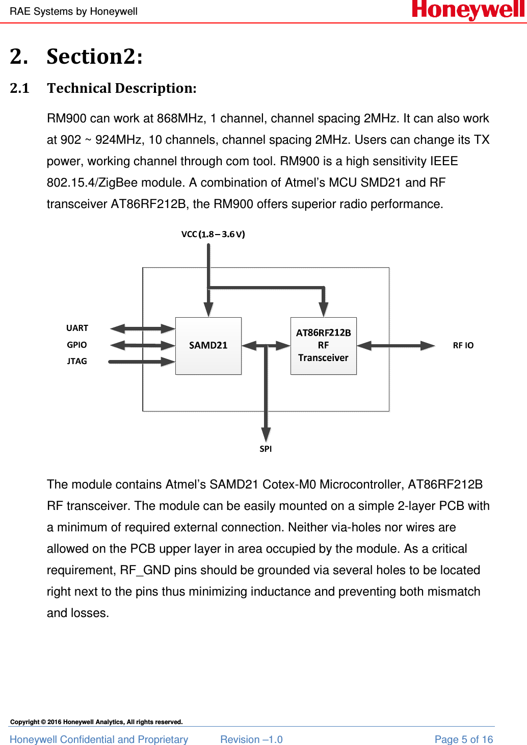 RAE Systems by Honeywell Honeywell Confidential and Proprietary  Revision –1.0  Page 5 of 16 Copyright © 2016 Honeywell Analytics, All rights reserved. 2. Section2: 2.1 Technical Description: RM900 can work at 868MHz, 1 channel, channel spacing 2MHz. It can also work at 902 ~ 924MHz, 10 channels, channel spacing 2MHz. Users can change its TX power, working channel through com tool. RM900 is a high sensitivity IEEE 802.15.4/ZigBee module. A combination of Atmel’s MCU SMD21 and RF transceiver AT86RF212B, the RM900 offers superior radio performance.  The module contains Atmel’s SAMD21 Cotex-M0 Microcontroller, AT86RF212B RF transceiver. The module can be easily mounted on a simple 2-layer PCB with a minimum of required external connection. Neither via-holes nor wires are allowed on the PCB upper layer in area occupied by the module. As a critical requirement, RF_GND pins should be grounded via several holes to be located right next to the pins thus minimizing inductance and preventing both mismatch and losses.  