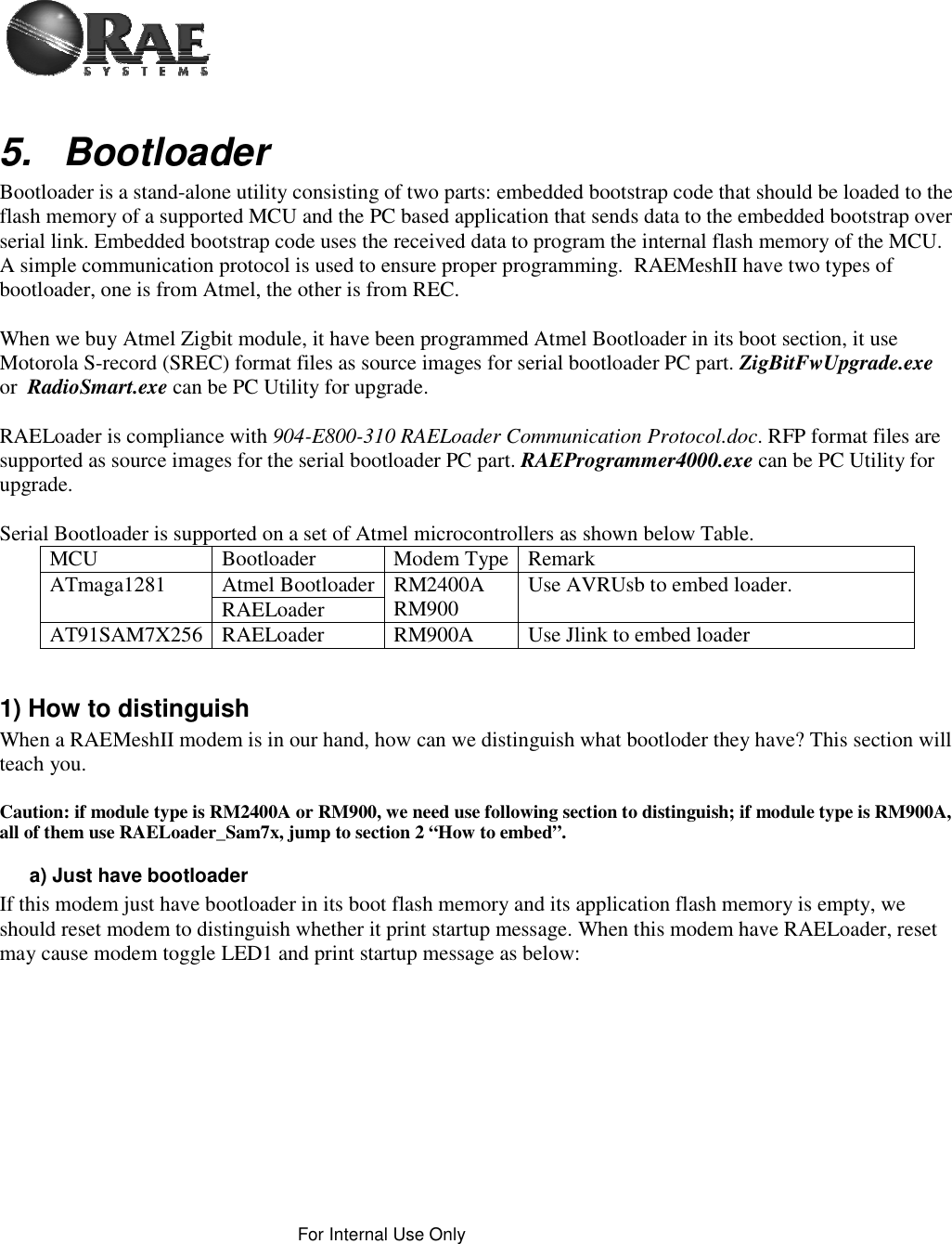 For Internal Use Only 5. Bootloader Bootloader is a stand-alone utility consisting of two parts: embedded bootstrap code that should be loaded to the flash memory of a supported MCU and the PC based application that sends data to the embedded bootstrap over serial link. Embedded bootstrap code uses the received data to program the internal flash memory of the MCU. A simple communication protocol is used to ensure proper programming.  RAEMeshII have two types of bootloader, one is from Atmel, the other is from REC. When we buy Atmel Zigbit module, it have been programmed Atmel Bootloader in its boot section, it use Motorola S-record (SREC) format files as source images for serial bootloader PC part. ZigBitFwUpgrade.exe or  RadioSmart.exe can be PC Utility for upgrade. RAELoader is compliance with 904-E800-310 RAELoader Communication Protocol.doc. RFP format files are supported as source images for the serial bootloader PC part. RAEProgrammer4000.exe can be PC Utility for upgrade. Serial Bootloader is supported on a set of Atmel microcontrollers as shown below Table. MCU Bootloader Modem Type Remark ATmaga1281 Atmel Bootloader RM2400A RM900  Use AVRUsb to embed loader. RAELoader AT91SAM7X256 RAELoader  RM900A  Use Jlink to embed loader   1) How to distinguish  When a RAEMeshII modem is in our hand, how can we distinguish what bootloder they have? This section will teach you. Caution: if module type is RM2400A or RM900, we need use following section to distinguish; if module type is RM900A, all of them use RAELoader_Sam7x, jump to section 2 “How to embed”. a) Just have bootloader If this modem just have bootloader in its boot flash memory and its application flash memory is empty, we should reset modem to distinguish whether it print startup message. When this modem have RAELoader, reset may cause modem toggle LED1 and print startup message as below: 