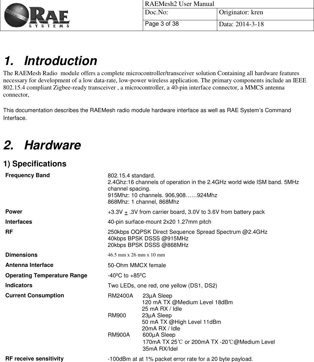                                            RAEMesh2 User Manual Doc.No: Originator: kren Page 3 of 38 Data: 2014-3-18   1. Introduction The RAEMesh Radio  module offers a complete microcontroller/transceiver solution Containing all hardware features necessary for development of a low data-rate, low-power wireless application. The primary components include an IEEE 802.15.4 compliant Zigbee-ready transceiver , a microcontroller, a 40-pin interface connector, a MMCS antenna connector,   This documentation describes the RAEMesh radio module hardware interface as well as RAE System’s Command Interface.  2. Hardware 1) Specifications Frequency Band  802.15.4 standard. 2.4Ghz:16 channels of operation in the 2.4GHz world wide ISM band. 5MHz channel spacing. 915Mhz: 10 channels. 906,908……924Mhz  868Mhz: 1 channel, 868Mhz Power  +3.3V + .3V from carrier board, 3.0V to 3.6V from battery pack  Interfaces 40-pin surface-mount 2x20 1.27mm pitch RF  250kbps OQPSK Direct Sequence Spread Spectrum @2.4GHz 40kbps BPSK DSSS @915MHz 20kbps BPSK DSSS @868MHz Dimensions  46.5 mm x 26 mm x 10 mm Antenna Interface  50-Ohm MMCX female Operating Temperature Range -40ºC to +85ºC Indicators Two LEDs, one red, one yellow (DS1, DS2) Current Consumption  RM2400A      23µA Sleep 120 mA TX @Medium Level 18dBm 25 mA RX / Idle RM900          23µA Sleep 50 mA TX @High Level 11dBm 20mA RX / Idle RM900A        600µA Sleep                       170mA TX 25ć or 200mA TX -20ć@Medium Level                       35mA RX/Idel RF receive sensitivity -100dBm at at 1% packet error rate for a 20 byte payload.  