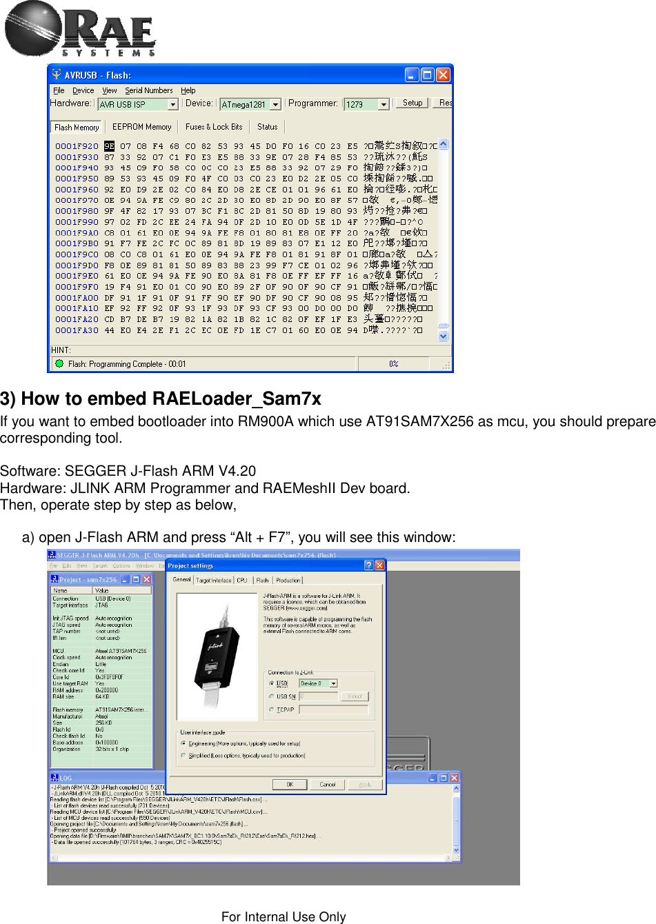 For Internal Use Only 3) How to embed RAELoader_Sam7x If you want to embed bootloader into RM900A which use AT91SAM7X256 as mcu, you should prepare corresponding tool. Software: SEGGER J-Flash ARM V4.20 Hardware: JLINK ARM Programmer and RAEMeshII Dev board. Then, operate step by step as below,  a) open J-Flash ARM and press “Alt + F7”, you will see this window: 