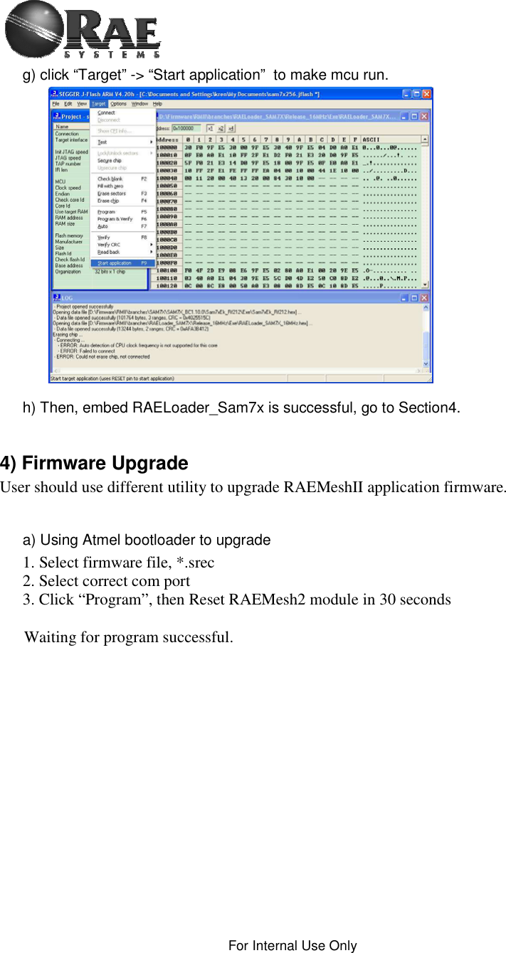 For Internal Use Only g) click “Target” -&gt; “Start application”  to make mcu run. h) Then, embed RAELoader_Sam7x is successful, go to Section4. 4) Firmware Upgrade User should use different utility to upgrade RAEMeshII application firmware. a) Using Atmel bootloader to upgrade 1. Select firmware file, *.srec 2. Select correct com port 3. Click “Program”, then Reset RAEMesh2 module in 30 seconds Waiting for program successful. 