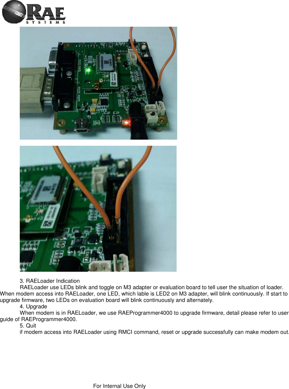 For Internal Use Only 3. RAELoader Indication RAELoader use LEDs blink and toggle on M3 adapter or evaluation board to tell user the situation of loader. When modem access into RAELoader, one LED, which lable is LED2 on M3 adapter, will blink continuously. If start to upgrade firmware, two LEDs on evaluation board will blink continuously and alternately. 4. Upgrade When modem is in RAELoader, we use RAEProgrammer4000 to upgrade firmware, detail please refer to user guide of RAEProgrammer4000. 5. Quit if modem access into RAELoader using RMCI command, reset or upgrade successfully can make modem out. 