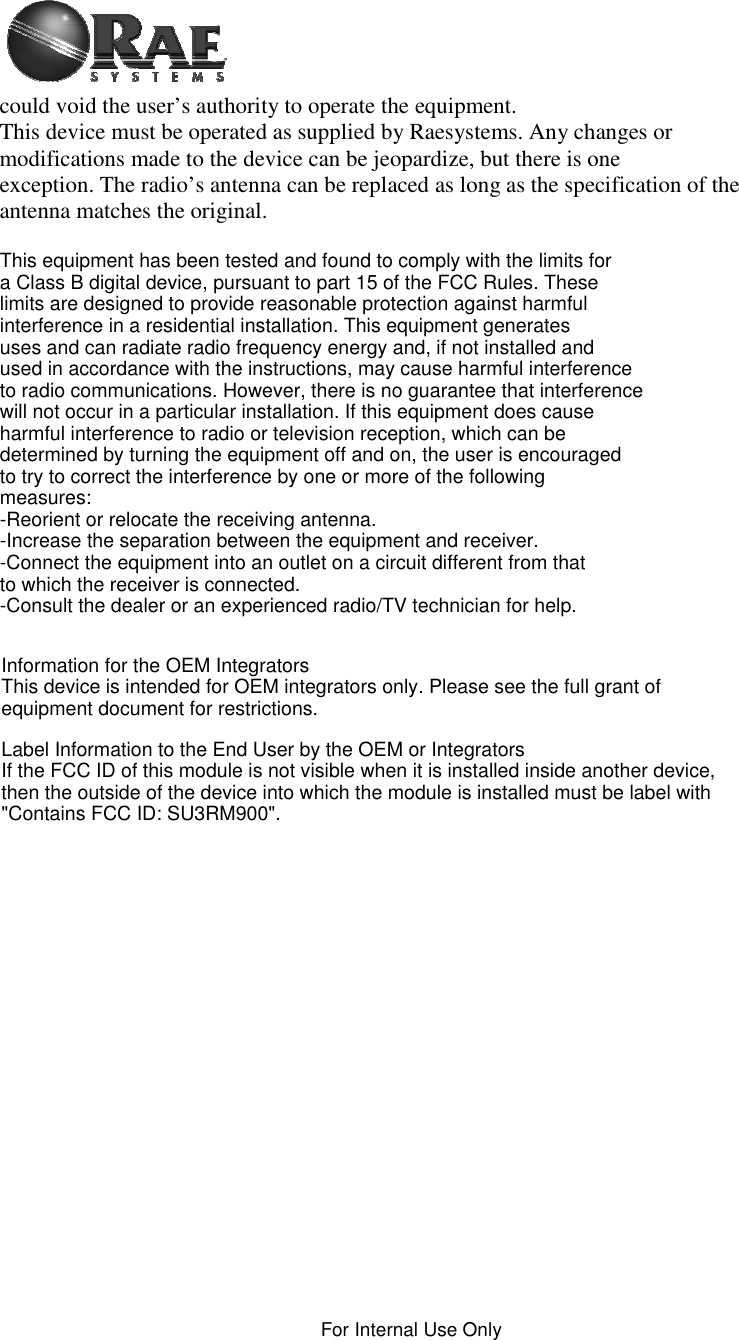    For Internal Use Only  could void the user’s authority to operate the equipment. This device must be operated as supplied by Raesystems. Any changes or modifications made to the device can be jeopardize, but there is one exception. The radio’s antenna can be replaced as long as the specification of the antenna matches the original.  This equipment has been tested and found to comply with the limits for a Class B digital device, pursuant to part 15 of the FCC Rules. These limits are designed to provide reasonable protection against harmful interference in a residential installation. This equipment generates uses and can radiate radio frequency energy and, if not installed and used in accordance with the instructions, may cause harmful interference to radio communications. However, there is no guarantee that interference will not occur in a particular installation. If this equipment does cause harmful interference to radio or television reception, which can be determined by turning the equipment off and on, the user is encouraged to try to correct the interference by one or more of the following measures:-Reorient or relocate the receiving antenna.-Increase the separation between the equipment and receiver.-Connect the equipment into an outlet on a circuit different from that to which the receiver is connected.-Consult the dealer or an experienced radio/TV technician for help.Information for the OEM IntegratorsThis device is intended for OEM integrators only. Please see the full grant of equipment document for restrictions.Label Information to the End User by the OEM or IntegratorsIf the FCC ID of this module is not visible when it is installed inside another device, then the outside of the device into which the module is installed must be label with &quot;Contains FCC ID: SU3RM900&quot;. 