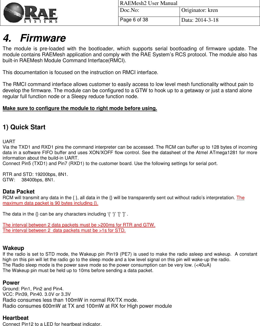                                            RAEMesh2 User Manual Doc.No: Originator: kren Page 6 of 38Data: 2014-3-18 4. Firmware The module is pre-loaded with the bootloader, which supports serial bootloading of firmware update. The module contains RAEMesh application and comply with the RAE System’s RCS protocol. The module also hasbuilt-in RAEMesh Module Command Interface(RMCI).  This documentation is focused on the instruction on RMCI interface.  The RMCI command interface allows customer to easily access to low level mesh functionality without pain to develop the firmware. The module can be configured to a GTW to hook up to a getaway or just a stand alone regular full function node or a Sleepy reduce function node.  Make sure to configure the module to right mode before using.    1) Quick Start  UART  Via the TXD1 and RXD1 pins the command interpreter can be accessed. The RCM can buffer up to 128 bytes of incoming data in a software FIFO buffer and uses XON/XOFF flow control. See the datasheet of the Atmel ATmega1281 for more information about the build-in UART.  Connect Pin5 (TXD1) and Pin7 (RXD1) to the customer board. Use the following settings for serial port.RTR and STD: 19200bps, 8N1. GTW:     38400bps, 8N1.  Data Packet RCM will transmit any data in the { }, all data in the {} will be transparently sent out without radio’s interpretation. The maximum data packet is 90 bytes including {}.The data in the {} can be any characters including ‘{‘ ‘}’ ’[‘ ’]’ . The interval between 2 data packets must be &gt;200ms for RTR and GTW.The interval between 2  data packets must be &gt;1s for STD.   Wakeup If the radio is set to STD mode, the Wakeup pin Pin19 (PE7) is used to make the radio asleep and wakeup.  A constant high on this pin will let the radio go to the sleep mode and a low level signal on this pin will wake-up the radio. The Radio sleep mode is the power save mode so the power consumption can be very low. (&lt;40uA) The Wakeup pin must be held up to 10ms before sending a data packet.  Power Ground: Pin1, Pin2 and Pin4. VCC: Pin39, Pin40. 3.0V or 3.3V Radio consumes less than 100mW in normal RX/TX mode. Radio consumes 600mW at TX and 100mW at RX for High power module Heartbeat Connect Pin12 to a LED for heartbeat indicator.  
