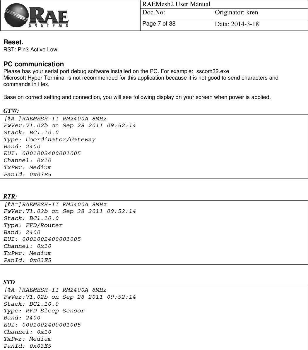                                            RAEMesh2 User Manual Doc.No: Originator: kren Page 7 of 38Data: 2014-3-18 Reset. RST: Pin3 Active Low. PC communication Please has your serial port debug software installed on the PC. For example:  sscom32.exe Microsoft Hyper Terminal is not recommended for this application because it is not good to send characters and commands in Hex.   Base on correct setting and connection, you will see following display on your screen when power is applied.  GTW: Ă[%A ]RAEMESH-II RM2400A 8MHz FwVer:V1.02b on Sep 28 2011 09:52:14 Stack: BC1.10.0  Type: Coordinator/Gateway Band: 2400 EUI: 0001002400001005 Channel: 0x10 TxPwr: Medium PanId: 0x03E5 RTR:  ١[%A ]RAEMESH-II RM2400A 8MHz FwVer:V1.02b on Sep 28 2011 09:52:14 Stack: BC1.10.0  Type: FFD/Router Band: 2400 EUI: 0001002400001005 Channel: 0x10 TxPwr: Medium PanId: 0x03E5 STD ١[%A ]RAEMESH-II RM2400A 8MHz FwVer:V1.02b on Sep 28 2011 09:52:14 Stack: BC1.10.0  Type: RFD Sleep Sensor Band: 2400 EUI: 0001002400001005 Channel: 0x10 TxPwr: Medium PanId: 0x03E5 