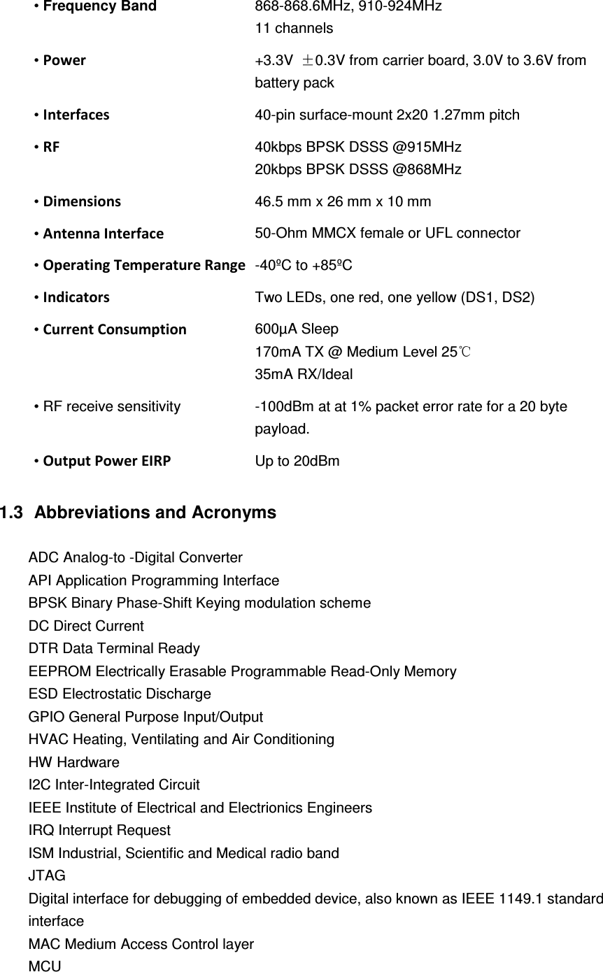  • Frequency Band    868-868.6MHz, 910-924MHz 11 channels • Power   +3.3V  ±0.3V from carrier board, 3.0V to 3.6V from battery pack   • Interfaces  40-pin surface-mount 2x20 1.27mm pitch • RF   40kbps BPSK DSSS @915MHz 20kbps BPSK DSSS @868MHz • Dimensions   46.5 mm x 26 mm x 10 mm • Antenna Interface   50-Ohm MMCX female or UFL connector • Operating Temperature Range -40ºC to +85ºC • Indicators  Two LEDs, one red, one yellow (DS1, DS2) • Current Consumption   600µA Sleep 170mA TX @ Medium Level 25℃ 35mA RX/Ideal • RF receive sensitivity  -100dBm at at 1% packet error rate for a 20 byte payload. • Output Power EIRP Up to 20dBm  1.3   Abbreviations and Acronyms  ADC Analog-to -Digital Converter API Application Programming Interface BPSK Binary Phase-Shift Keying modulation scheme DC Direct Current DTR Data Terminal Ready EEPROM Electrically Erasable Programmable Read-Only Memory ESD Electrostatic Discharge GPIO General Purpose Input/Output HVAC Heating, Ventilating and Air Conditioning HW Hardware I2C Inter-Integrated Circuit IEEE Institute of Electrical and Electrionics Engineers IRQ Interrupt Request ISM Industrial, Scientific and Medical radio band JTAG Digital interface for debugging of embedded device, also known as IEEE 1149.1 standard interface MAC Medium Access Control layer MCU 