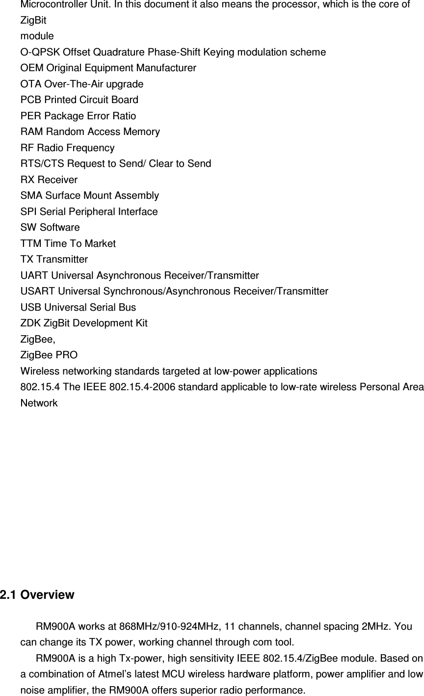 Microcontroller Unit. In this document it also means the processor, which is the core of ZigBit module O-QPSK Offset Quadrature Phase-Shift Keying modulation scheme OEM Original Equipment Manufacturer OTA Over-The-Air upgrade PCB Printed Circuit Board PER Package Error Ratio RAM Random Access Memory RF Radio Frequency RTS/CTS Request to Send/ Clear to Send RX Receiver SMA Surface Mount Assembly SPI Serial Peripheral Interface SW Software TTM Time To Market TX Transmitter UART Universal Asynchronous Receiver/Transmitter USART Universal Synchronous/Asynchronous Receiver/Transmitter USB Universal Serial Bus ZDK ZigBit Development Kit ZigBee, ZigBee PRO Wireless networking standards targeted at low-power applications 802.15.4 The IEEE 802.15.4-2006 standard applicable to low-rate wireless Personal Area Network            2.1 Overview  RM900A works at 868MHz/910-924MHz, 11 channels, channel spacing 2MHz. You can change its TX power, working channel through com tool. RM900A is a high Tx-power, high sensitivity IEEE 802.15.4/ZigBee module. Based on a combination of Atmel’s latest MCU wireless hardware platform, power amplifier and low noise amplifier, the RM900A offers superior radio performance. 